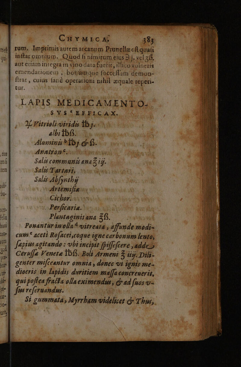 rum, lmprimisautem arcanum Prunella cft quaü inftar omnium. Quod fi nimirum eius 9 NIS | autedam integrá m vino dara foetit , illico volneris emendationem , botimmaque fücceffam demon- firat , cuius fané operationi nihil zquale reperi- tur. LAPIS MEDICAMENTO. SVS*EEFICAX. 2L Fitrioli viride lb. Albilbfi. Alumina *1bj.e f. Anatront. Salis communi ana Z ig. Salis Tartari. Salis A bfyrib rtemifía Cichor. Perficaria. Plautaginisana $15. Ponantur inolla? vitrea: , affunde modi» cum* aceti Rofacelcoque igne carbonum lento, Japius agitando : vbi incipit fpiffeftere , adde. Cerufje Veneta 1013. Boli Armeni Z üy. Dili- genter mi[ceantur omnia , donec v1 ignis me- diocris in lapidis duritiem ma[faconcreuerit, | qui poflea fracta olla eximendus, dr ad nos v- fii veferuandus. | dq ——05Pgummata, Myrrbam videlicet c Thus,