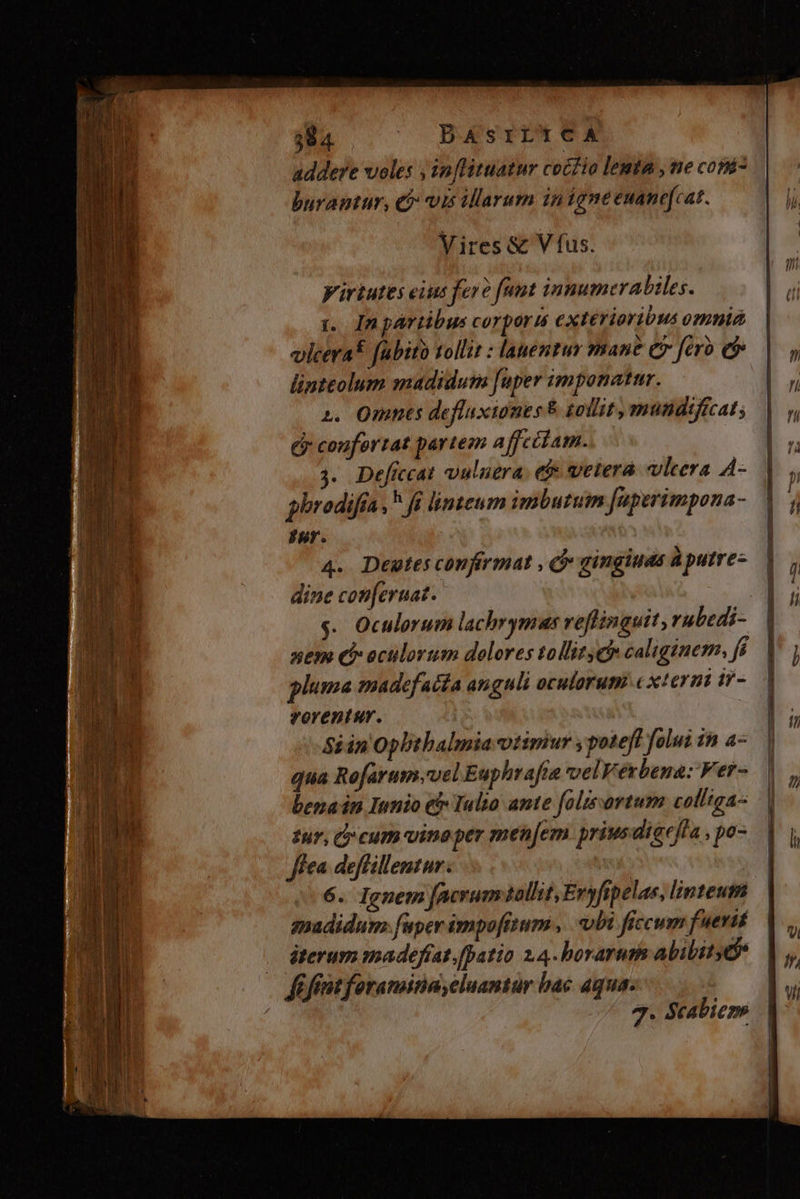 addere voles , inflituatur coél io lemta , me copá- burantur, e$: vis illarum 1nigne euane[cat. Vires &amp; V fus. Virtutes eius fere [unt innumerabiles. t Inpártibus corporis exterioribus omnié vlcerat fabiro tollit : lauemtur mane e fero e linteolum madidum [uper imponatur. 2. Omnts defluxiones &amp; gotlit, mutidificat ; Ey coufortat partem affcitam. 3. Deficcat vuluera. e$ vetera vleera A- pbrodifía , fi linteum imbutum [aperimpona- Pur. 4. Deutes confirmat , C gingiuds à putre- dine con[ernat. sem eb oculorum dolores tollite caliginem, r1 rorentur. iin Opbtbalmia otimiur , poteft folui in a- qua Refarum.vel Euphrafia vel V erbena: Fer- benain Innio e Iulio ante folisortum colliga- tur, C» cum vine per men[em priusdigeffa , po- fea deffillentur. 6. Ignem facrum tollit, Evyfipelas, linteum gadidum. fuper impofttum ,. obi ficcum fuerit iterum madeffat.[patio 14. borarum ability 3. Scabiez»