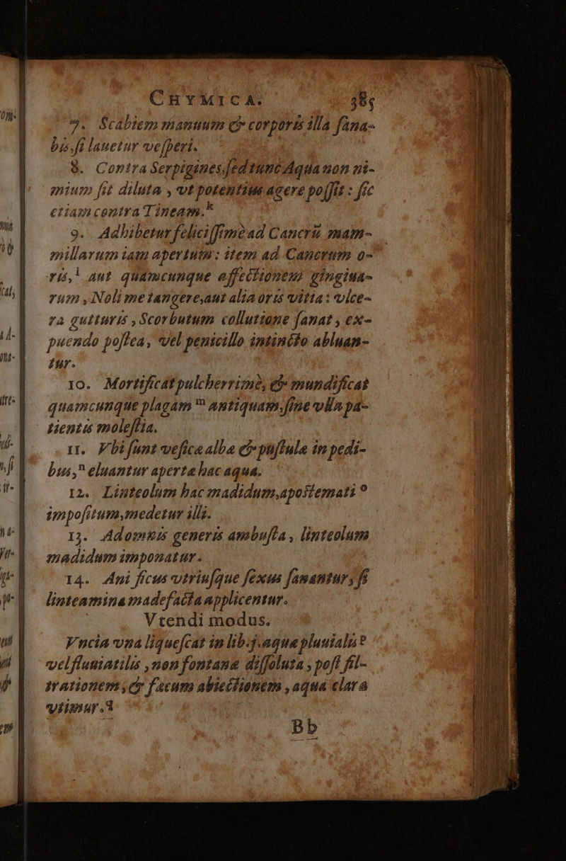 7. Scabiem manuum (Qr corports illa fana- bis. fi lauetur ve[peri. 8. Contra Serpigines ed tuncAquia non zi- gium [it diluta , vt potentius acere po[Jis : fic criam centra Tineam.* 9. Adhibetur felici fméad Cancri; mam- enillarum iat apertum : item ad Canermm o- ri! aut. quamcunque ejffecitoutmi gingiua- rum , Nolime tangere,aut alia oris vitta: vice- 7a Eso Scorbutum collutiane fanat , ex- uendo po[lea, vel penicillo intinéfo abluan- A t0. Mortificatpulcherrime, e$» mundificat quamcunque plagam ^ Autiquam Jine vols pa- tientis moleffHia. 1r. Fbifunt veficaalba ei puffule in pedi- bus, eluantur aperte bac aqua. t2. Linteolum bac madidum,aposiemati ? impofitum medetur ills. 1. /Adomuis generis ambu[cla , linteolum madidum imponatur. 14. Api fícus vitriu[que fexus famantury f linteamina madefacfanpplicentur. Vtendi modus. Vncia vna liquefcat im lib.g.agmepluuialn? vilflusiatilis ,onfontane diffoluta , pof fil- irationers Cy facum abieciianem , aqua clara Viimuyr a Bb