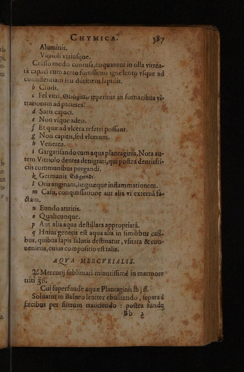 Aluminis, V igioli vtriufque. Craflo modo contufa,coquantur in olla vitrea- tà capaci cum aceto fortiffimo ignelento yÍque ad conüitendam fea düritiem lapidis. b Crudi. c Felvitüi, Gtofegatte/ reperitur in forpacibus yie tarorüm ad parietes; d. Satis capaci. € Non víque adeo, f Etquaad vlcera referri poffünt. £ Non capitis,fed vlceram. b Venerea. ! Gargarifandocumaqua plantaginis, Nota ad- tem Vittiolo dentes denigrati,qui poftca denriski- ciis communibus purgandi. k, Germanis Cibgrinbr. l Orisanginam,linguzque inflammationem.  Caíu, conqua(Taone aut alia vi externá fae &amp;am. 5 Eundo attritis. o Qualicunque. : | p Autaliaaqua deftillata appropríará. q Haiüsgeneris eft aqua alia in fimilibus cafi- bus, quibus lapis falutis deftinatut , vfitata &amp; con- uenieus,cuius compofitio eff talis; AQVA-MERCFRIALIS.