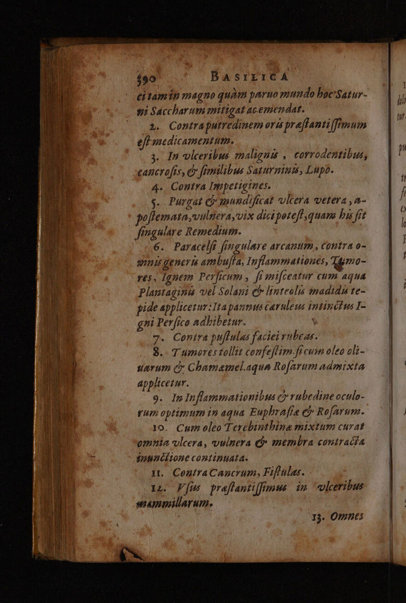 490 BAsrrrcA titamin magno quàm paruo mundo boc'Satur- si Saccharum mitigat acemendat. 2. Contraputredinem ora preflanti mum eff mnedicamentum. s. In vleeribus malignis ,. corrodentibus, cancrofas, d femilibus Sayurmium, Lupo. 4., Contra Impetigtnes. g$. Purgat Cj mundificat vlcera vetera ,a- goflemata vulnerayvix dici potefl quana bis fet fimgulare Remedium. 6. Paracelfi fingulare arcanum, contra o- guis generi ambuffa, Inflammationes, qjmo- res, Ignem Perficum , fémifceatur cum aqua Plantaginu vel Solaui e linteolis madidus te- pide applicesur : Ita partus caruleus intincius I- gni Perfico adbibetur. 7. Conira pu[tulas faciei vubeas. 8. T umores tollit confeflim.fi cum oleo oli- uavum c: Chamamel.aqua Ro[arum admixta applicetur. 9. In Inflammationibus c rubedine oculo- rum optimum in aqua. Fuphraffe ej Re[arum. 1o. Cum oleo Tercbinthine mixtum curat omnia vlcera, vulnera e» membra contracía $anunéitone continuata. ut. ContraCancrum, Fiftulas. xn Fus preflantiffrÉmus. im. ulceribus sammillarum, I3. OS
