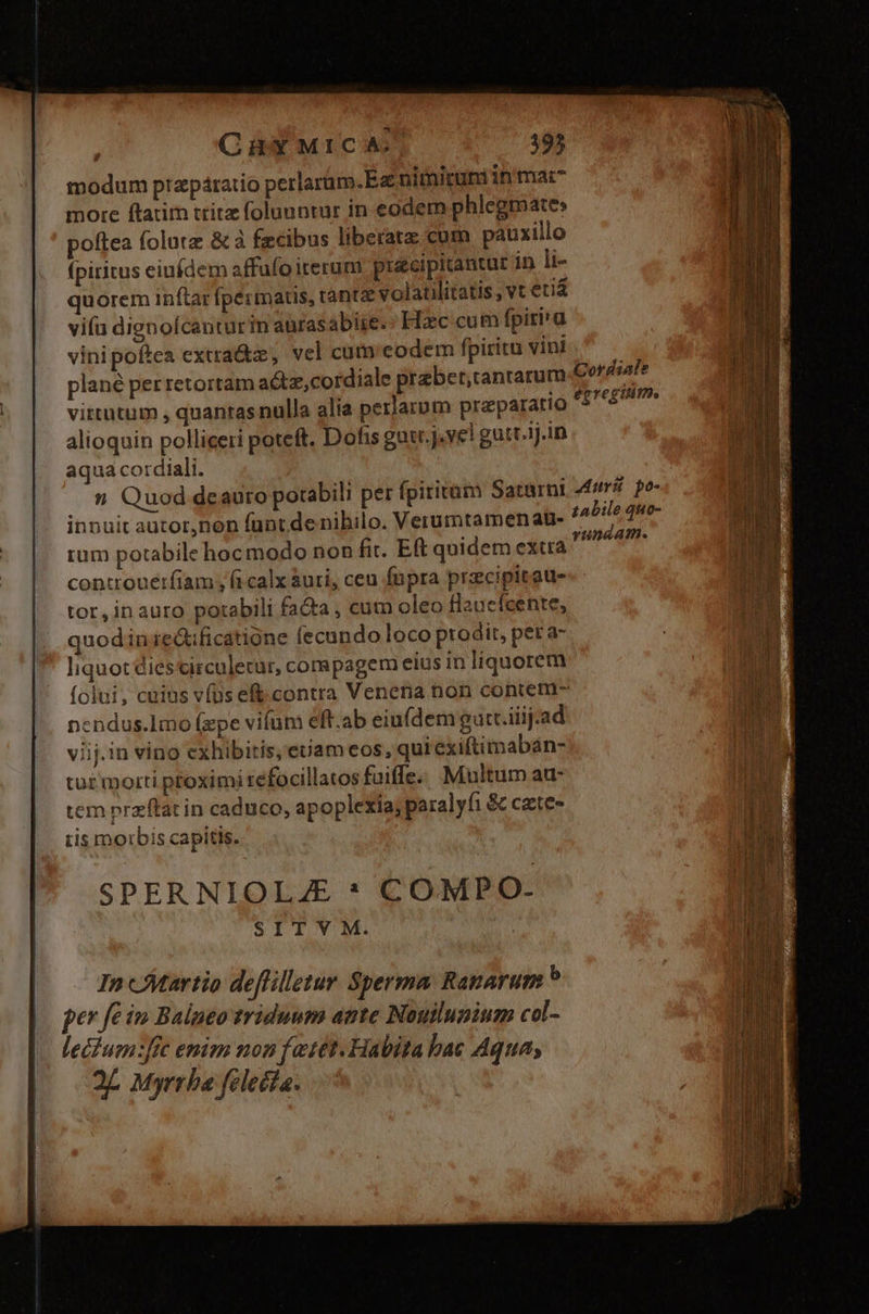 CüHXYXMICA $95 modum przpáratio perlarum.E nimiruni in'mat^ more ftatim trita foluuntur in eodem phlegmate» poftea folutz &amp; à fzcibus liberata: cum pauxillo (pititus eiufdem affufo iterum pusecipitantur in li- quorem inítar fpérmats, tantz volaulitatis; vt etiá viía dignofcanturin anrasabiie. Hxc cum fpiri'a vinipoftea extra&amp;z, vel cum'eodem fpiritu vint. ^ — plané per retortam a&amp;tz,cordiale prebet,ranrarum Cordiale virtutum , quantas nulla alia perlatum praeparatio loin alioquin polliceri poteft. Dofis guit. j.ve! gutr.1j.in aqua cordiali. n Quod deauro potabili per fpiritum Saturni uri po- innuit autor,non funt de nibilo. Verumtamen at- dg: rU tum potabile hoc modo non fit. Eft quidem extra Veg aca controue:fiam , fi calx àuri, ceu fupra precipitaus tor,in auro potabili fata , cum oleo flaucícente, quodin ie&amp;ificatióne fecundo loco prodit, per a- liquot Ciescirculecur, cornpagem eius in liquorem folui, cuius vfus eft.contra Venena non contem- nendus.limo (xpe vifuni eft.ab eiuídem gutt.iiij:ad viij.in vino exhibitis, euam eos, quiexiftimabán- tut morti ptoximi refocillatos fuiffe. Multum au- tem przftat in caduco, apoplexia; paralyfi &amp; cate- ris morbis capitis. SPER NIOLA * COMPO- SIT V M.
