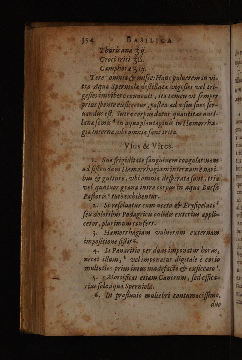 594 BASILICA Turis ana 5 y. Croci triti 515. Camphora 3 1j. Tere omtiaqr Bre Hunc puluerem in vi- ro dique Sperniola deffilla afa igtftes vel tri- b es ixibibea contenit , itatamen vt fcmper ritus v (bred ex fircetuy ,po[Tea ad v[us fuos fev- e ]us eff. Tntra CY pus. dattüy quatit auel- lane femis * 75 agna plantaginis in Hemorrha- giainterna, vbt omnia fant £rita. Vfus &amp; Vires. * Y. Bud frigiditate fanguinem coagulat: nam ^2 fiffendam Hamer Mg interpam e nari- bus. eo gutiure , ubi omnia dejperata nnt , tria vel quatuor grana intra corpus im aqua Bur[a Pafloris* tutoexbibentur. 2. Sivefoluatur cum aceto eb Eryfipelati fei doloribus Podagricu calidis exterius appli- cetm , plurimum cen[ert. 3. Hemorrbagiam vulmerum externam tpapofitione ftflit &amp;. 4. 4i Panaritio per duas plpenatur ! boras, necat illum, welimponatur digitale c corio epultoties prius intus vaadtfacfo cf» exficcata *. y- cMortificat etiam Caucrum , [ed effica cius folaaqua Spernicla. 6. Ip prefluuio muliebri tomtumaciff /mo, aue i$U -— e c3 L ix. € ERES. X. —— - p —! - -— | m( Elem rca sU J-—— EE ecP-. PR €31 fi Ut, nf