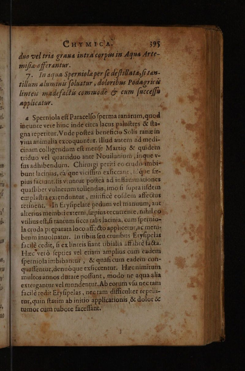 duo vel tria graua intra carpet in Aqua Arte- mifte offerant. 7. lnaqua Spernioleper fe deffillata, fi tan- zilluza aluminis [oluatur , doloribus Podagricté linteis madefattis commud? d eum [nucce]fu applicatur. | 4 Sperniola eft Paracelfo fperma ranárum,quod ibeünte vere hinc inde circa lacus paluftres &amp; (ta- gna reperitur. Vnde poftea beneficio Solis ranzin yiua animalia excoquuntur. Iliud antem ad medi- cinam coiligendum eftmenfe Martio &amp; quidem riduo vel quatiiduo ante Nouilunium inque v- fusadhibendum. Chirurgi periti o crudoItbi- bunt lacinias, ca'que viciffim exficcant ; : que Íze- pius faciant. Dis vruntut poftca ad inflammationes quafliber valnerum tollendas, imo (i fupraiifdem emplaítraexienduntur , mirificé eofdem affe&amp;us retinent, *In Eryfipelaté pedum vel manuum; aut alterius memb:iexterni;íepiustecutrenre, nihileo vtilius eft,fi tancum ficca ralis lacinia, cum (pernio- la cruda preparata ioco alf: co applicetur,ac menie brum ingoluatur. 1n tibiis feu cruribris Exytipelas facile cedit, fi ex linteis fiant ribialia affabre facta. Hzc vetó fepties vel etiam amplius cum cadem perniolaimbibaniur , &amp; quàfi cum eadein con- quaffentur,denuóque ex(iccentur. Haecnimirum multosaánnos dürare poffünt , modo ne aqua alia extergantur vel moundentur. Ab eorum víu neccam facile redit Etyfipelas , nec tam difficulter repelli- tur, quin ftatim ab initio applícationis &amp; dolor &amp; tumor cum rubore faceffant.