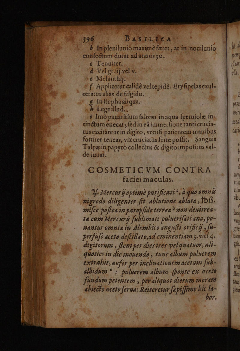 b Inplenilunio maxime fztet, ar in; nouilunio confectum durat ad annos 30. | € Ienuitet. d^ Veleraj.vel v. € Melanthij. f. Appliceturcalide veltepidé. Eryfipclas exul- ceraturalias de frigido. $ Inftuphaaliqua. b Lege illad. : i Imó panaritium faltem inaqua fperniolz in: tinctum enecat ; fed in eà immerfione tanti crucia- tus excitàntur in digito, vcnifi patientem manibus fortiter teneas, vix crüciarüs ferre poffit. Sanguis Talpz in papyro colle&amp;us &amp; digito impofirus val- e iutlat. COSMETICVM CONTRA faciei maculas. 2 Mercurg optime purificati *,à qua ommus pigredo diligenter fft. ablutione ablata ,1bf5. entfce poffea im parop[ide terrea? mon deuitrea- t4 cum Mercurg fublimati puluerifati ana; po- nantur omnia in Alembico anguffa orifícg] , [u- perfufo aceto deffillato,ad eminentiam 5. vel 4. digitorum , flentper diestrés velquatuor, ali- quoties in die »mouende , tunc album puluerem extrahit, aufer per inclinationem acetum fub- albidum * : puluerens album fponte ex aceto fundum petentem , ptr aliquot dierum moram abiecto aceto [erua: Reiteretur [api [fime i | | 07,