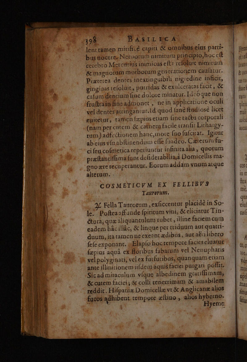 199 BasrrECcA lent tamen mirificé capiti &amp; omuibus eius patti- bus nocere. Netuorum nimirum principio;hoc cft cerebro Mercitrius inimicus eft: refolu:t nimirum &amp; maguorum m orborum generationem caulatur. Pixteiea dentes inextinguiblli nigredine inficit, 2 — cafum dendum fine dolore minatur. Ideoque non fru(train fins admonet , nein applicatione oculi vel dentes atcingantur.ld quod (ane ftadiose licet euitetur, ramen fzpius etiam (ine tactu corporali (nam per cutem &amp; catbem facile uanfi: Lithatgy- rum) adfe ctionem hanc,inore (uo fufcirat. Igicur ab eius v(nabftinendum effe fuadeo. Catreruru fu- ci (ea cofmietica reperiuntur infinitaalia, quorum pracftantiffima font deliderabilia;à Domicellis ma- eno zre recuperantur. Eorum addam vnum atque alterum. . COSMETICVM EX FELLIBVS ^ Taurerum. gingiaas tefoluit, pauidas &amp; exulceracas facit , &amp; Fella Tautorum , exficcentur. placidé in So- le; Pofteasffande fpiritum vini, &amp; eliciatur Tin- &amp;ura, qux aliquantulum tübet , illine faciem cum eadem hác illác, &amp; linque per ttiduum aut quatri- duum, ita tamen ne exeant edibus. aut a&amp;ri libero (eíc exponant. ;.Elapío hoctermpore facies eluatut fzpius aquà eX Bonbus fabatum vel Nenupharis vel polyginati, velex furfuribus, quanquam edam ante illinitionem iifdem aquis faciei purgari poffit. Sicad miraculum víque albedinem gcatiffimam, &amp; cutem faciei ; &amp; colli cenerrimam amabilem reddit. Hifpanix Domicella vt &amp; Anglicanzalios fucos adhibent tempore aítiuo alios hyberno: Hyemec