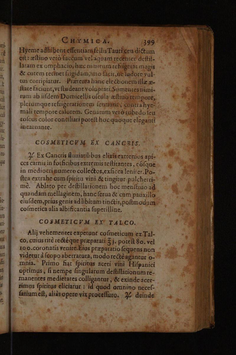 Hyeme adhibent effentiam fellis Tauticeu dictum eit: zftino veró fuccum velagnam recéhter deltil- làtam ex omphacio, hec nimirum refdgeiat magis &amp; cutem retinet £igidam;imo ficit ne ludore yul- tus corripiatur. Praeterea hanc ele&amp;tionemillz z- ftate faciunt,vt ftudeant volüptati.Sumentes nimi- rum ab iifdem Domicellis ofcula eftino tempore, pletumque refrigerationem tenritint, contta hye- mali tempore calorem. Genacum vero zübedo leu rofcus color conéiliari poteft hoc quoque eleganti incarnante. COSMETICVM EX CANGRIS. 27. Ex Cancris fluuiatilibus elixisexttemos api- ces carnis in fotficibus extremis reflitantes , có(que in mediocrinumero colle&amp;tos,exficca leniter.Po- fica extrahe cum fpiritu vini &amp; tingitur pulche:ri- mé. ÁAblato per deftillationem hoc menít;uo ad quandam mellaginem, hanc ferua &amp; cam pauxille ceiufdem,prius genis ad libitum tin&amp;is,poftmodum coímetica alia albificantia füperilline. COSMETICVM EX' TALCO. Alij vehementer expetunt cofmeticum ex Tal- Co, cuius rité reótéque praparati Z j. poteft 80. vel 10 0.coronatis venire.Eius przparatio fequens non yidetur à Ícopo aberratüra, modo rectéagantur o- mhia. Primo fat fpiritus aceti vini Hifpanici optimus , fi nempe fingularum deflillationum re- manentes medietates colligantur ;'&amp; exinde acer- rimus fpiritus eliciatur : id quod omnino necef- fatium eft, aliàsopere vix procefluro. 27. deinde