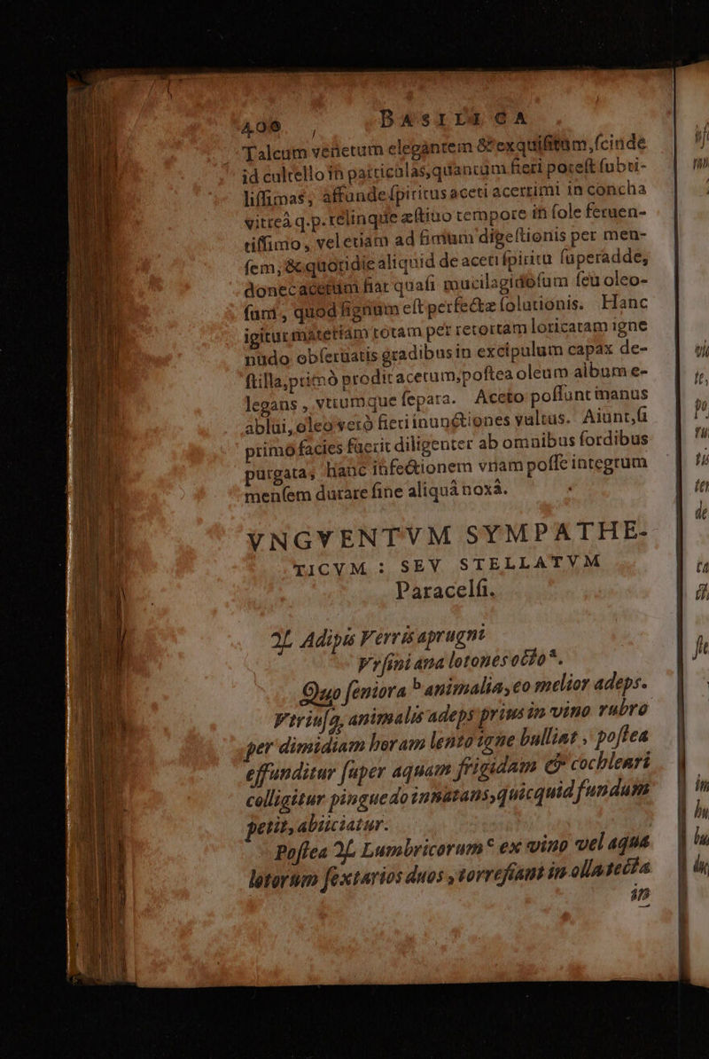 AO6. , DAsrirgcaA ;Talcum venetum elegantem &amp; exquifitum, (ciude id cultello 1n patticalasquancum heri poceft (ubti- liffimas, affunde fpiritus aceti acerrimi in concha vitteà q.p. relinque a (tino tempore fh fole ferauen- tiffimo , veletiam ad himum digeflionis per men- (cm, &amp; quotidie aliquid de aceti ípiritu fuperadde, donecacerim fiat quafi m ucilagidofum feu oleo- (uri, quod fignum eft petfe&amp;z folutionis. Hanc igitur materiam totam per retortam loricatam igne nudo: obíeruatis gradibus in excipulum capax de- ftilla;ptimó prodit acecum;poftea oleum album e- legans , vtrumque fepara. Aceto poffunt manus ablui, oleo yetró fieri inunétienes valtus. Aiunt, primó facies füeric diligenter ab omnibus fordibus purgata; Hanc ibfe&amp;ionem vnam poffe integrum men(em durare fine aliquá noxa. VNGVENTVM SYMPATHE- TICVM : SEV STELLATVM Paracelfi. 2L Adips F: erri aprugmi Vrfiniana lotones ocfo*. Oo feniora b anisalia,eo melior adeps. Viriuja, animalis adeps prius jn vino rubro ger dimidiam horam lento igne bullint . poffea effunditur fuper aquam frigidam e» cochlenri colligitur pinguedo innatans, quicquid fundum petit abiiciatur. - Paffea 2L. Lumbricorum* ex vino vel aqua letortem fextarios duos » torrefian in ola poca 4n