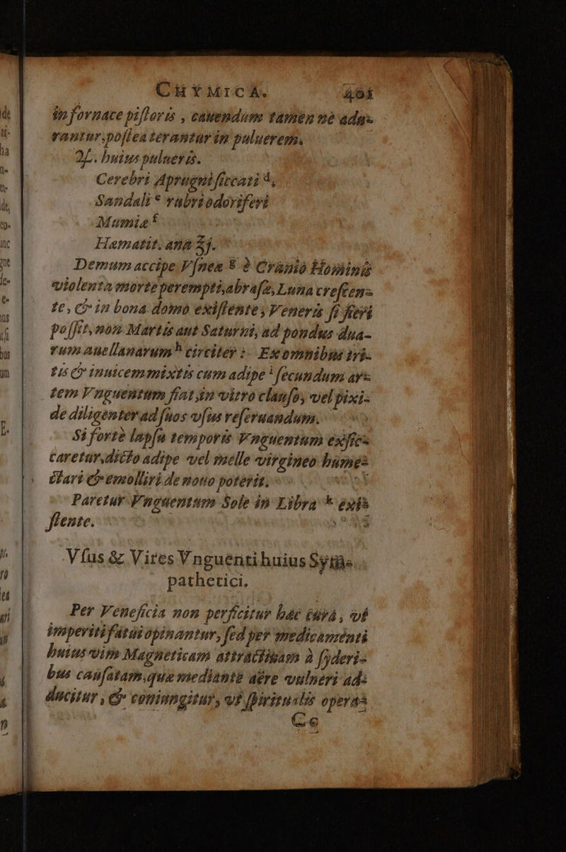 CH YMrcA. T lp fovnace pifloris , cauemndum tamen né adas rantur. po[fea terantur im puluerem. 2p. buius puluer as. Cerebri Aprugnificati 4, Sandali * vabriodoviferi Mumia f Hamatit. ana 35. Demum accipe. V[nea 5 8 Cranio Hominis violenta morte perempti,abrafe, Luna creftenz te, Gr in bona domo exiffente y Veneris fi fri pojfit, nom Martis aut Saturul, ad pondus dua- rum auellanarum? circitey ?- Ex omnibhn tri. Fi C inmicem mixtis cum adipe ) fecundum ar zem V nguentim fiatim virro clanfoy vel pixi- de diligenter ad fuos víus vejeruandum. 5i forte lapfa temporis Vneuentum exfies caretur dito adipe rel saelle vireineo bames éPari e moliri de motio poteris. vos Paretur Vnouentum Sole in Libra * eps flenie. Per Veneficia non perficitur bae (tivá , vf iapeviti irai opinantur, fed pev smedicauzénti butus vim Magneticam atiractigam à f deris bus canfatam.qua siediantt acre vulneri ad: ducitur , Cj» coninngitur, vt piritu y operaá Ce 