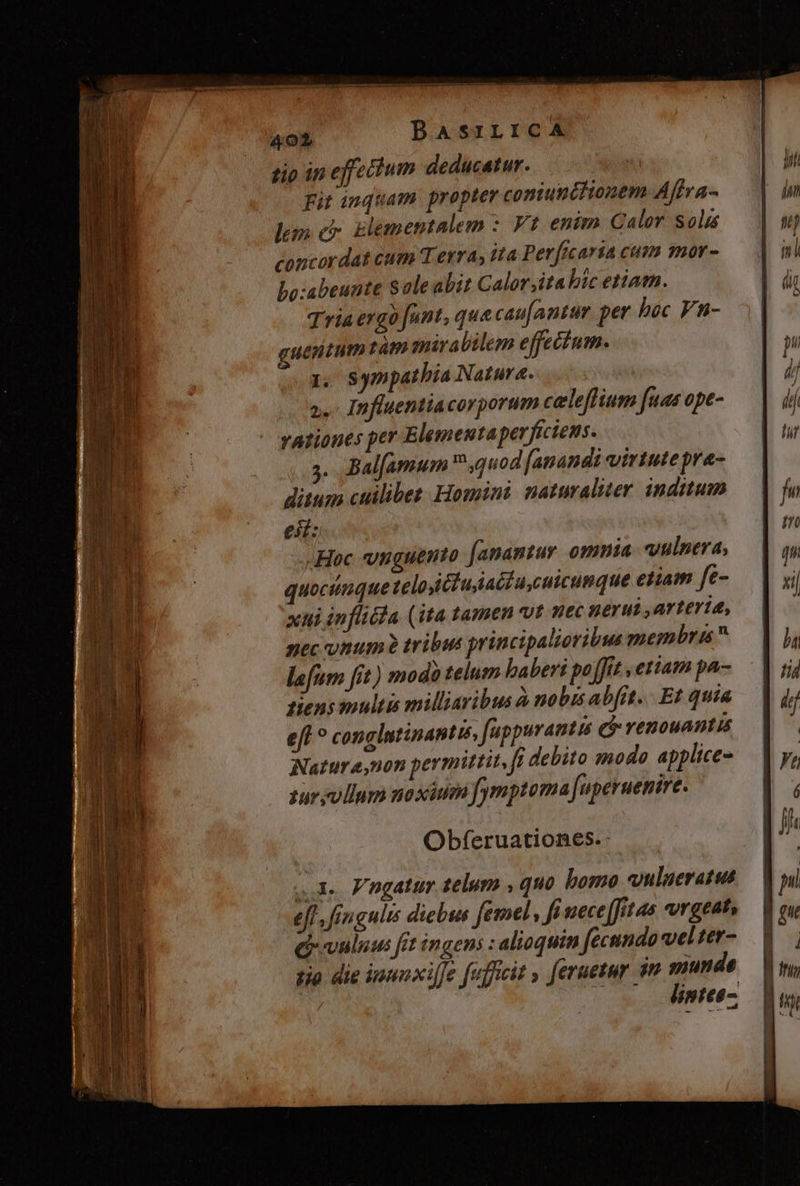 tio in effecium deducatur. Fit inquam. propter comiuncitonem Affra- lem c7 glementalem : Vt enim Calor solis concordat cum T erra, tta Perficaria cum mor- Lo:abeunte Sole abit Calor;ita bic etiam. Tria ergo fant, quecau[antur per hec Fn- uexitum tàm mirabilem effecium. 1, sympathia Natura. 2. Influentiacorporum celeffium fuas ope- vationes per Elementaperficiens. . Balfamum ,quod [anandi virtute pra- ditum cuilibet. Homini naturaliter inditum e: Hoc vuguento [anantur omnia. vulnera, quocunque telo iciusiacdu,cuicumque etiam fe- xhi inflicla (ita tamen vt nec nerui arteria, nec onum? tribus princi alioribus membr is  lafum fit) modo telum baberi po fft etiam pa- Tiens multis milliaribus à nobis abfit... Et quia e[t ? conglutinantus, feppuranto eo renouantis Natur e,non permittit, ff debito modo applice- sur ullum noxium fymptoma [uperuenire. Obferuationes. A. Fngatur telum , quo bomo ulueratus eff, fingulis diebus femel, ft uece [fritas vrgeat» Qvuluu fit ingens : alioquin fecnndo vel ter- io die inmnxilfe fufficit » feruetur ju munde (o. dimtte-