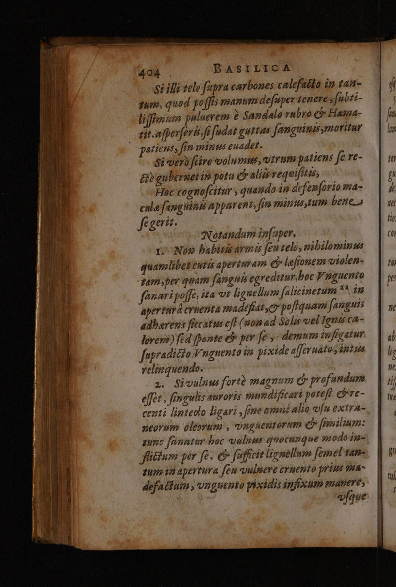 Si illi telo fapra carbones calefadto in f4A- tune, quod po[Jis manum defuper tenere [ubri- -ijffism puluerem &amp; Sandalo rubro e$ Hama- | dit npperferis fi fudot guttas femguinas moritur patiens, fin minus euadet. Si vero fcire volumus, vtrum patiens fe ve- E gubernet is potu e ali vequifitis; Hoc cognofcitur , quando in defen [ario «ma- cule fangiiinis apparent, fin minus tum bene» fe gerit. | Notandum in[aper, ro Noo babirisarmte feutelo, nibilominus quamlibet ttis aperturam e leftonem violen- zamsyper quam fanguis egreditur.boc Fnguento famari poffe, ita vt lignellum [alicinetum ^ in apertürá cruenta madefiat, D pofIquam [anguis adhaerens fecatus eff (non ad Salis vel Igni cA- lover?) fid fponte eb per fe - demum iufiratur fapradicto Vnguento 1n pixide a[feruatos intus veliuquendo. | ^a. Sivuluus fortà magnum dy profamdum effet . fenaulis airoris mondificari potefl. eive centi linteolo ligari, fne omui alio of extra- neorüm óleorum , vaguentorum c» [milium: gunc fanatur boc ulnus quocunque modo in» fictum per fe; e&amp; fuffcit ligséllum [emel tam- zum in apevtura feu vulpere cruento prim ma- defaitüim , vnguento piodidis infixum manere; | aue
