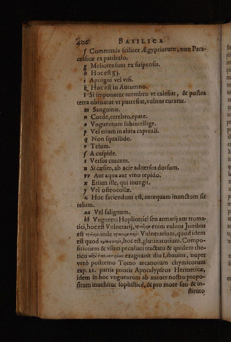 Communis fcilicet Zgyptiorutm; non Para- celfica ex patibulo. | $ Melioresíunt ex fa(penfis. b Hocettzj. i Aprügni vel vifi. k. Hoceft in Autumno. i'Si imponatur membro vt calefiat, &amp; poftea terra obruatur vt putrefiat,valnus curatur. $1 Sanguinis. ft Cotde,cerebro,epate. e Vnguentum fübintellige. Vel eriarh in aluta capreali. q Non fquallido. Y Telum. f Acufpide. t£ Verías ctucem. 4 Sice(im,ab acie aduerfos dorfum. yy Autaquaaut vino tepido. «X Etiam ille, qui inungit, y Vel ofteocollz. x Hoc faciendum eft, antequam inun&amp;um fit telum. «&amp; Vel falignum. b5 Vnguenti Hopliotrici feu armarij aut troma: tici,hoceft Valnetarij, 2 enim vulans Jonibus eft zéuoinde ««uenx» Vulneratium,quod idem eft quod x9»4n19»,hoc eft,glutinatorium.Compo- fitionem &amp; v(üm peculiari tractatu &amp; quidem the- tico e ómierele; exagitauit diu Libauius , nuper veró poíttemo Tomo arcanotrüm chymicorum cap.a2. pattis prioris Apocalypfeos Hermeticz, idem in hoc vnguentum ab autore noftto propo- fitum inuchitur fophifticé, &amp; pro more füo &amp; in- ULER UNE ftitüto