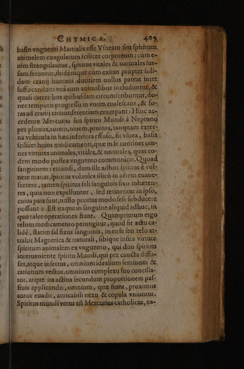 à CuyMICA. | - 4e9 bafin vngueati Martialis effe Vfneam feu fpititum animalem coagulatum fcilicet corporeum; cüm es nim (trangulantur , fpiritus vitales &amp; naturales fure (am feruntur,ibidémque cüm exitus propter foli- dam cranij humani datitiem nullus pateat inter fuffocandam vnàcum animalibus includuntut, &amp; quafi catceribus quibuídam citcumícribuntur,do- nectemporis progieffu in vnum coaleícant ,&amp; fo- tasad cranij ciccamferentiam erumpant : Hinc ac- cedente Mercurio fea fpirita Mundi à Neptuno pet pluuias,rorem,ninem,pruinas, tanquam extet- na vehicula in hecinferiora effufo, fit vínea , bafis (cilicet huibs médicamenti,qua infe continet om- nes virtutesanimales, vitales, &amp; naturales, quas eo- dem modo poftea vnguento communicat. Quoad fanguinem : etiamfi, dum illeadhac fpitans e vulz nere manat,fpiritus volatiles illico in aciem euance- (cctent , ramen fpititus fali fanguinis fizo inhzten- es, quia nonexpelluntur , fed retinentur in ipfo, cuius pats fant;nüllo prorfus modo fefe (abducere poffunt $ Eft itaquein (anguine aliquid adhuc, in quo tales operationes fiunt, Quamprimum ergo telum medicamento perungitur , quod hr actu ca- lidé , ftatim fal fixus fanguinis , in enfe feu telo at- ttahit Magnetica &amp; naturali , (ibique infita virtute fpititum apimalem ex vnguento , qui duo fpiritus interueniente fpiritu Mundi,qui per cuncta diffuü- (as;atque infertus , omniumidealium feminum &amp; rationum ve&amp;tor,omnium complexu fio concilia- tor, atque itaactina íecundum proportionem paf- fiuis applicando ,omnoium , qua fiunt , proximus autor euadit , amicabili nexu. &amp; copula vniuntut. Spiritus mundi verus cft Mexcurius carholicus, na-