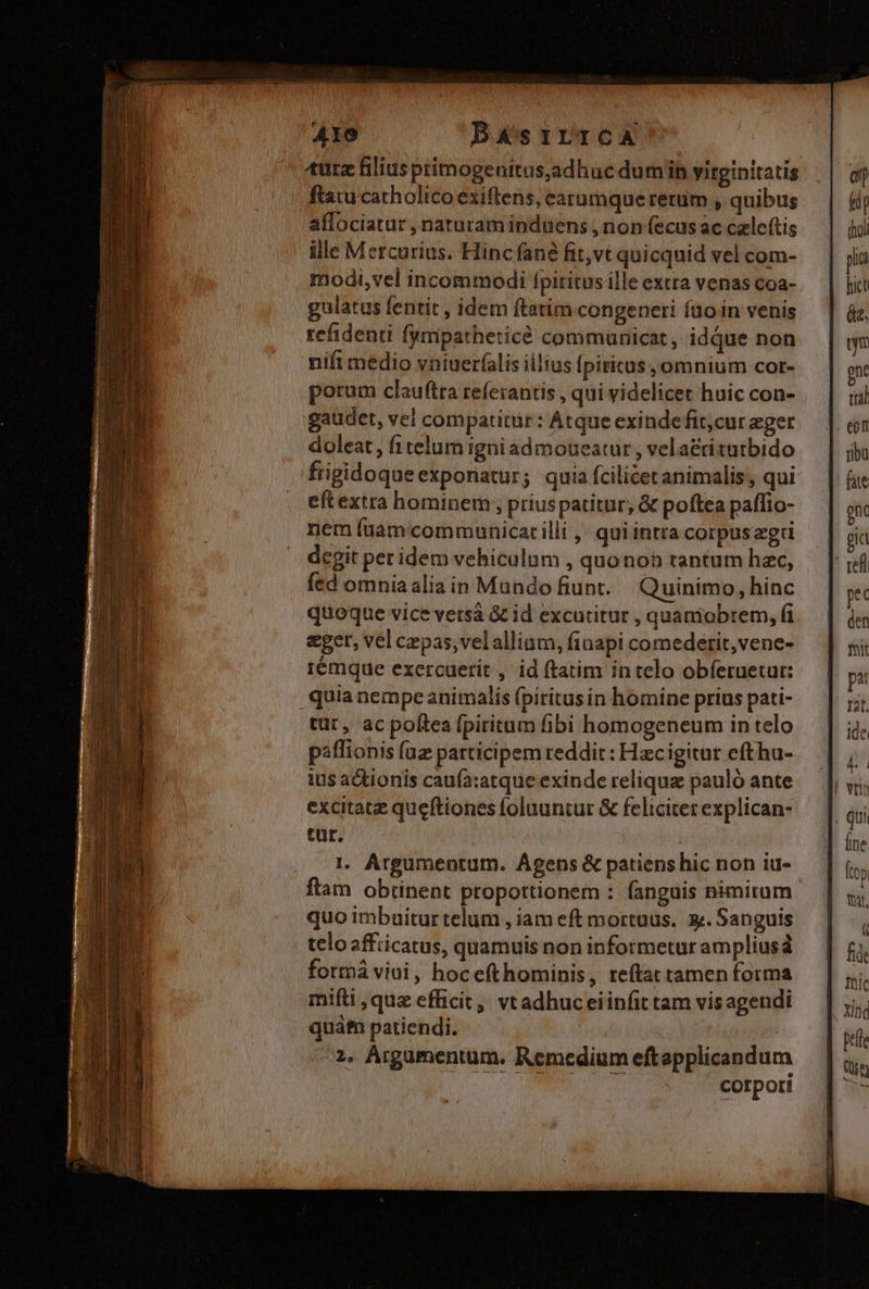 hu. i RD t e ciem AIO DASsILTCA tuta filius pimogenitus,adhuc dumi virginitatis ftaiu catholico exiftens, earumque rerum , quibus affociatur , naturam induens , rion fecus ac czleftis ille Mercurius. Hinc fané fit,vt quicquid vel com- modi,vel incommodi fpiritus ille extra venas coa- gulatus fentit , idem ftatim congeneri faoin venis refidenti fympatheticé communicat, idque non nift medio vniueríalis iilius Ípiritus , omnium cot- porum clauftra referantis , qui videlicet huic con- gaudet, vel compatitür : Atque exindefit;cur eger doleat , fi telum igni admoueatur , vela£titutbido frigidoqueexponatur; quia fcilicet animalis, qui eftextra hominem , priuspatitur, &amp; poftea paffio- nem fiam communicatilli ,' qui intra corpuszgri dcgit per idem vehiculum , quonoh tantum hac, fed omniaalia in Mandofiunt. Quinimo, hinc quoque vice versà &amp; id excutitur , quamobrem, fi eget, vel cepas; velalliam, finapi comederit,vene- rémque exercuerit , id (tatim in telo obíeruetur: tür, ac poftea fpiritum fibi homogeneum in telo paffionis fuz patticipem reddit: Hzcigitur efthu- ius actionis caufa:atque exinde reliqua pauló ante excitatz queftiones foluuntur &amp; feliciter explican- tür. I. Argumentum. Ágens &amp; patiens hic non iu- ftam obtinent proportionem : fanguis nimirum quo imbaitur telum , iam eft mortuus. 3. Sanguis telo affiicatus, quamuis non informetur ampliusd formá viui, hocefthominis , tefta tamen forma mifti , que efficit, vtadhuceiinfit tam vis agendi quàm patiendi. | 2. Árgumentum. Remedium eftapplicandum corpori