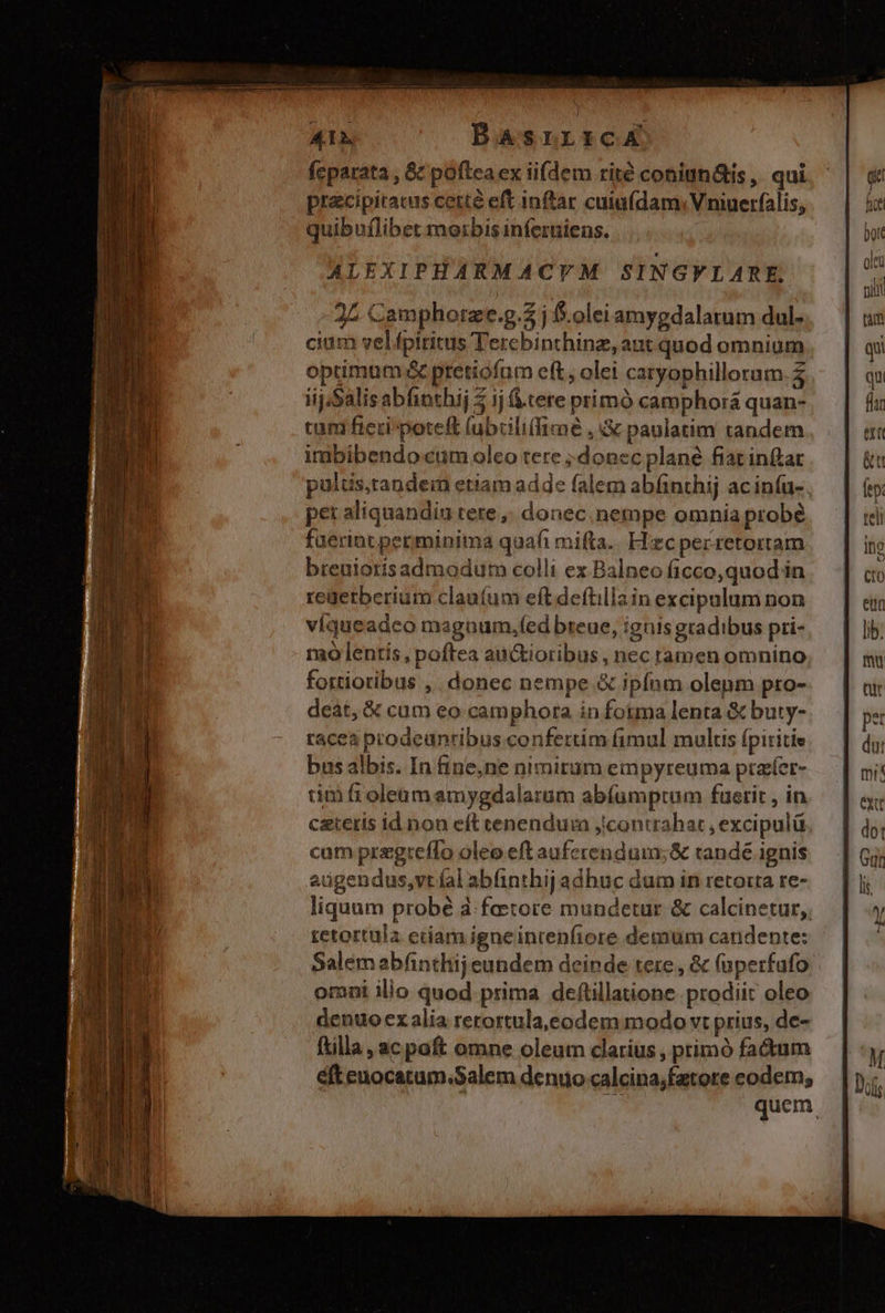 i -— — mL. mm m — A1 BasrrrcA feparata , &amp;&amp; pofteaex iifdem rité coniun&amp;is, qui pracipitacus cetté eft inftar cuiufdam: Vniuerfalis, quibuflibet morbis inferniens. ALEXIPHARMACTM SINGVLARE. ^ 25 Camphorze.g.$ j f.olei amygdalatum dul- cium vel fpiritus Tercbinthinz, aut quod omnium optimum &amp; pretiofum eft; olei caryophillorum.2 iij/Salisabfinthij 5 ij &amp;.tere primó camphorá quan- tam ficri poteft (ubcili(fiaée , d paulatim tandem imbibendo cum oleo tere ; doncc plané fiat inftar pulus,tandem etiam adde falem abfinthij ac infu-. pet aliquandiu tere, donec nempe omnia probé fuerint perminima quafi mifta.. Hzc pecretortam breuiotis admodum colli ex Balneo ficco, quod in regetberium claníum eftdeftillain excipalum non víqueadco maguaum,f(ed breue, ignis gradibus pri- rao lentis, poftea au&amp;tioribus, nec ramen omnino fortioribus , donec nempe &amp; ipfam olepm pro- deát, &amp; cum eo camphora in fotma lenta &amp; buty- race prodeunribus confertim fimul multis fpiritie bus albis. In fine,ne nimirum eipyreuma praíer- tim fr oleum amygdalarum abfumptum fuerit , in czteris id non eft cenendur jcontrahar , excipulü cum prrgteflo oleo eft aufcrendum;&amp; randé ignis augendus,vt íal abinthij adhuc dum in retorta re- liquam probé à. faetore mundetur &amp; calcinetur,, tetortula edam igneintenfiore demum candente: Salem abfintliij eundem deinde tere, &amp; (uperfafo omni ilio quod prima deftillaione prodiit oleo denuo ex alia rerortula,eodem modo vt prius, de- ftilla , acpaft omne oleum clarius , primó fadum éfteuocatum.Salem denuo calcina;fatore eodem; quem
