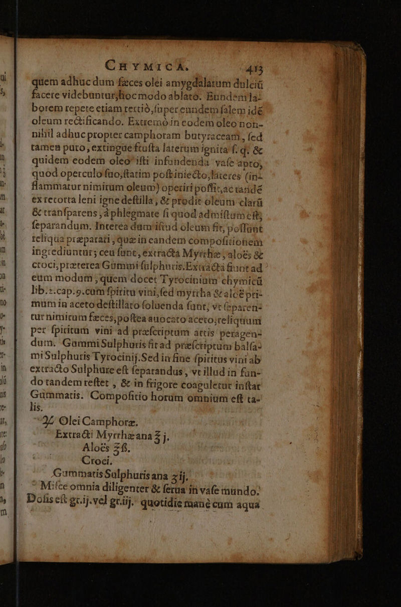 quem adhuc dum fzces olei amygdalatum dulciü facete videbunturjlioc modo ablato. Bundsnmila: borem repete etiam tertio, füper enüdemfalem idé oleum rectificando. Extremóin codem oleo non- nihil adhuc propter camphoram butyraceari, (ed tamen puro, extineue ftufta laterum ignita f.q. &amp; quidem eodem oleo ifti infundenda vafe apto; quod operculo fuo;ftatim poft iniecto;lateres (inz flammatur nimirum oleum) opetiri poffiz,ac radidé ex retorta leni igne deftilla ; &amp; prodit oleum clarü &amp; tranfparens jd phlegmate fi quod admiftum cit; feparandum. Interea dam'ifiud oleutn fit, poffunt reliqua przparati , quein eandem compofitiotem ingrediuntur; ceu fant, extracta Myrrhe ;aloes ae croci;pretrerea Gammi falphuris.Exiadtà fint ad eum modum ; quem docet Tyrociniam chymicü lib.:.cap.s.catm foirita vini, fed myrrha S aloe pri- mum in acetodeftillaro foluenda fant; vt (eparen- tur nimirum feces,poftea auocato aceto;reliquuim *t fpiritum vini ad prefcriptum actis peragen- dum. GammiSulphuris fit ad preícriptum balfa- miSulphutris Tytocinij.Sed ia fine fpiritus vini ab extracto Sulphure eft feparandus , vt illud in fan- do tandem reftet , &amp; in frigore coaguletur inftar Gummatis. Compofitio horum omnium eff ta- lis. | 22 Olei Camphorz. Extradti Myrrhzzana £j. Aloes 2. Croci. Gummatis Sulphutisana ij. Mice omnía diligenter &amp; ferus iti vafe mundo: Dohs eft gr.ij.vel gr.iij. quotidie mané cum aqua