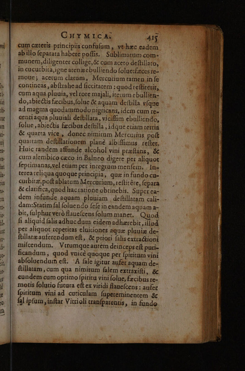 CHYMICA. AI$ cum ceteris. principiisconfüfum , vt hzc eadem ab illo feparata habere poffis. Sublimatum com- munem,diligenter collige, &amp; cum aceto deftillato, in cucuibita,igne arenis ebulliendo folue:£eces re- mue; acerum clarum, Mercurium tamen in fe contineas , ab (iahe ad ficcitatem : quod :eftitexit, cum aqua pluuia, vel tore majali, itezum eballien- do,abiectis fzcibus,folue &amp; aquam deftilla. v(que ad magma quodammodo nigricans, idcm cum re- centi aqua pluuiali deftillata, viciffim ebulliendo, folue , abiectis fzcibus deftilla , idque ctiam tertia &amp; quarta vice, donec nimirum Mercuiias poít qua:tam deflillationem plané albiffimus. refter. Huic randem affunde alcohol vini praftans, &amp; cum alembico czco in Balneo digere pei aliquot feptimanas,vel etiam per inregtum menfem. . 1n terea reliqua quoque principia, quz in fundo cu- cuibitz,poftablatum Mercurium, reftitére, fepara &amp; clarifica,quod haciatione obtinebis. Super ea- dem infunde aquam pluuiam | deftillatam cali- dam:Statim fal (oluendo fefe in eandem aquam a- bit, fulphuc veró flaue(cens folum manet. Quod fi aliquid falisadhuc dum eidem adharebit , illud » per aliquot repetitas eluitiones aquz pluuiz de- füllatzauferendum eft, &amp; priori falis extra&amp;tioni miícendum. Vtrumqueautem deinceps eft puri- ficandum, quod vnicé quoque pet fpiritum vini abfoluendurn eft. ^A fale igitur aufer aquam de- ftillatam , cum qua nimirum falem extraxifti, &amp; cundem cum optimo fpiritu víni folue, Ézcibus re- motis folutio futura eft ex viridi flauefcens : anfer fpiritum. vini ad cuticulam fupereminentem &amp; fal ipfum , inftar Vitrioli cranfpatentis, in fundo