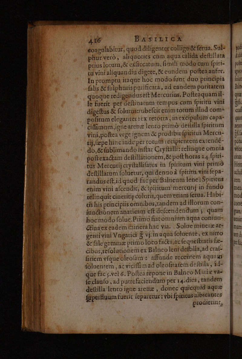 éoagulabitür, qaod diligenter collige féraa. Sul: phur veró, aliquoties cüm aqua calida deftillata prius lotum, exficcatum, fimili modo cum fpiri- In promptu itaque hoc modo funr duo principia falis &amp; fulphuris parificata, ad candem puritatem quoque redigendus eft Mercurius. Pofteaquam il- le fuerit pet deftinatum tempus cam fpiritu. vini diceftus &amp; folutüs:ubefcir enim torum illud com* pofitum eleganter :cx retorta, in excipulum capa- ciffimum,ignearenz lento primó deftilla fpiritum ve jenem &amp; prodibicfpiritus Mercu- vini,poftea vige ie bii tij, (epe hincindeper cotum reciprentem excende- randuseft,id quod fac per'Balneum lene:Spiritus ehiirn vini afcendit, &amp; tpiritum mercurij in fando ielinquit cineritij coloris, quemettam ferua. Habi- cis his principiis omüibss,tandem ad illorum con- iun&amp;ionem anaticam eft defcendendum ;;' quam hoc módo folue.Primo fiatomnium aqua coniun- étiua ex eadem tàinerá hae via. . Solae minerzat- genti viui Vngarici 5 vj.inaqua loluente; ex nitto &amp; falegemmz primo loco facta;acfequeftratis Eg- mex Balneo leni deftilla;ad crat- cibus,tefolutione fitiem vfque oleo(àm'* affande recenrem aquaat (oluentem , ac viciffim ad oleofrtatem deftilla , 1d- que fac ;.vel 6. Poftea repone in Balnco Matis vas (e claufo ,ad patrefaciendum per 14.dies , tandem salbicantes füperfluum fuerit (eparetur : vbi fpiritus a/byeap prodierinz, pi pole