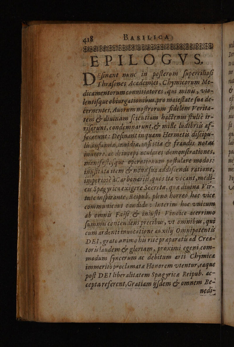 puagioogcHSseDUSSSHDSESLOLSa AE DILLO, GN. Lysnet nunc in pofterum | [apeyeiliafr T hrafomes Acadesrict ; Chymicorum Me- dicamentorum conuitiatores qui Miinls., Uit- lentifqueobiurgationibuspro niaieflate fua de- Éermentes, Auortm noflrorum fidelem Vertta- tem Cy diuinam [rientiam battemin fulie ir- vifarunt, condemnarunt, e mille ludibrus af- fecenuat :Defenaut iquam Herznetis difcipu- liiufatoic, inuidia, vifcitia cr frandis notas - | jy uere. ac cleiwceps-ocutases demenfirationes, oanifep T Jeep Vatiop um p effalare modos: innjitta utem er noms fira addifcendà fatzone, ippeuriose àcar bene ip, quosita vocant edi- cu pag yrica exigere s eertla, qua diuitia Vtt - inte in[pirante; Reipub. pleno borreo bac. ice cónimunicaui capdide s: doterim boc ticum ab omnia Faft e inifli Vincice-aeerrimo feammits conten Jens precibu: » vt omnibus ,qui cum ardenti inuotatione auxili] Qginipotentts DEI,grato animo bus rite praparatis ad Crea- zoris laudem eir gloriam. proximi egemi,com- nedum [yncerum ac debitum arti Chymice ipymerito pyoclamate Honorem vtentur,eaque poft DEI liberalitatem $paq yrica Reipub. ac- cepta referent, Gratiam s[dem cj omm E. pnear-