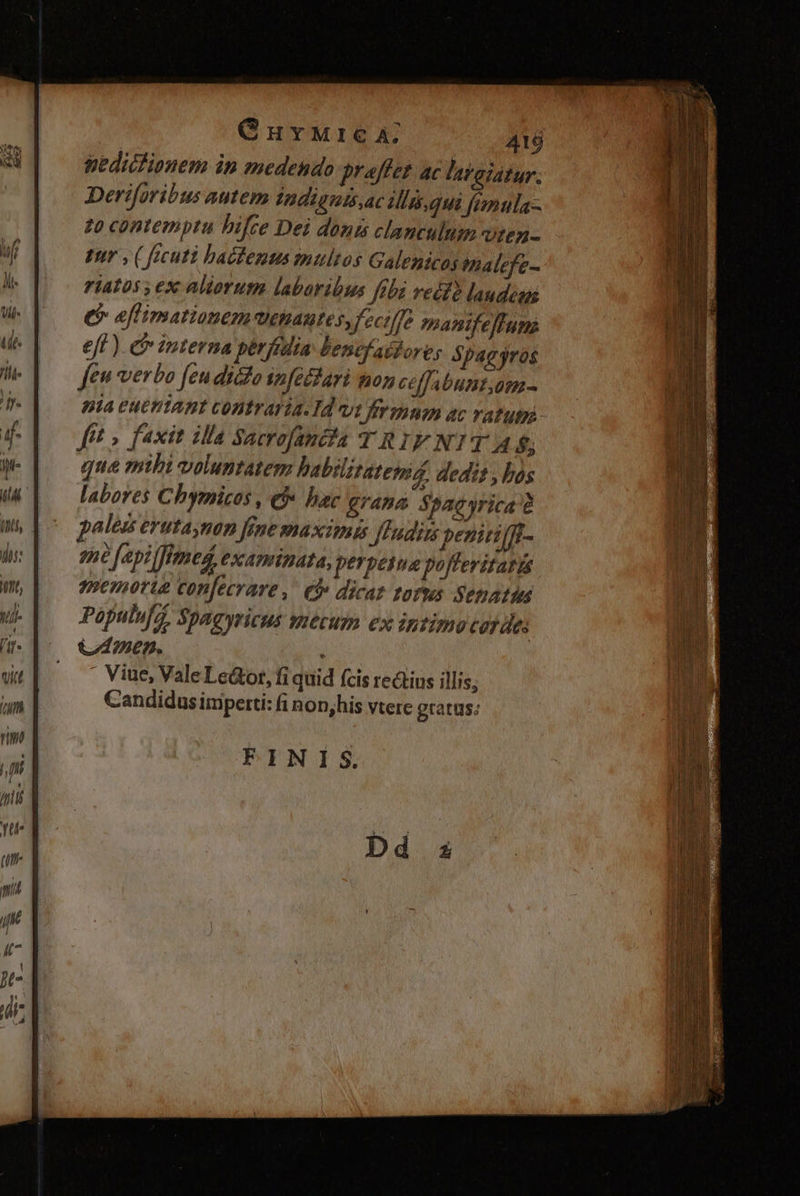 ir: 1t, Vi /it- Curwurca; 416 pedictionem in medendo praffer ac lataiatur. Deriforibus autem Indiguisac diis.qui fimula- 20 contemptu bifre Dei donis clanculum viten- ptr , ( fecuti bacentus multos Galenicos thalefe- 7iatos ex aliorum labaribus febi recfà laudes e eflimationem VOHAUte s, feciffe manifeftum eff ) &amp; interna pérfidia lencfasfore, Spagjros feu verbo [eu dico nféctari mon ceffabunt,am- pia euemiant contraria. Id vi frimum ac ratu fft » faxit illa Sacrofantfa TRIFNIT 4 $; que mihi voluntatem habilitatenis, dedit , bos labores Chymicos , et bac grana Spacyrica' pales erutaynan fene PIAXTIIES Jrudits peniri(ff- 298 4pi med, CXAtBATA, perpetua poffevitarts memorie confecrare ,. €&amp; dicaz tofus. Senatin Populuf. Spagyricus mecuen ex intimo coy de: CAD. . Viue, ValeLeáotr, fi quid (cis rectius illis; Candidus imperti: i non,his vtere gratus: FINIS.