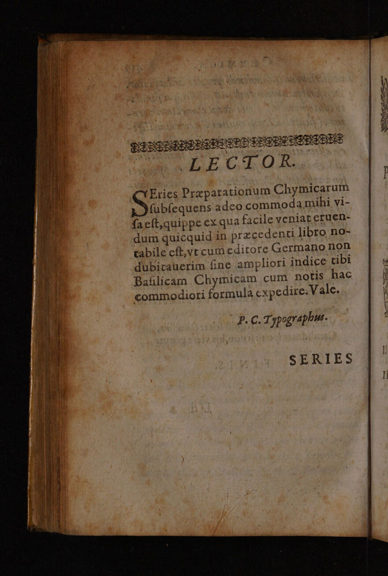 HiS0giPPG HEP PSP PHP LECHAOXE. Eries Przparauonum Chymicarum x )fubíequens adco commoda mihi vi- faeít,quippe ex qua facile veniat eruen- dum quicquid in przcedenti libro no- cabile eft,vt cum editore (Germano non dubitauerim fine ampliori indice tibi Baülicamm Chymicam cum notis hac commodiori formula cxpedire. Vale. P.C.1. apographis.