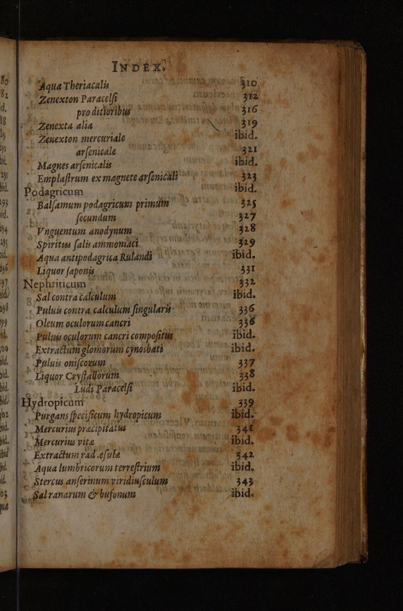 INDÉX. Aqua Theriacalis Zenexton Paracelft prod ditioribus Zenexta alia Zenexton mrcuriale ar (enicale Magnes ar[enic. dis Emplaflrum ex magnete av enicali Podagricum Bal/. amum podagricusn primum ; fecundum . Vnguentum. anodynum | Spiritus falis ammoniati Aqua antipodagrica Rülandi Liquor [aponis | Neply ticum ; Salcontracaleulum v Pului contra calculum fingulara: ; Oletim oculorumcanert Pulust ogulogum cancri compofittis Extractum Lo id cynosbati , Paluis ont(cogum .. Liquar coftallorum Ludi Paracelfi | Bydropicunr: S Putrgans [pecifieum Hh hydropicum | ,Mercurtus preci pitalus ; Mercurius vita ' Extradum ad .efule * Aqua lumbricorum terreffrium - Stercus anfertum viridin[culum 7 ranarum C bufonum