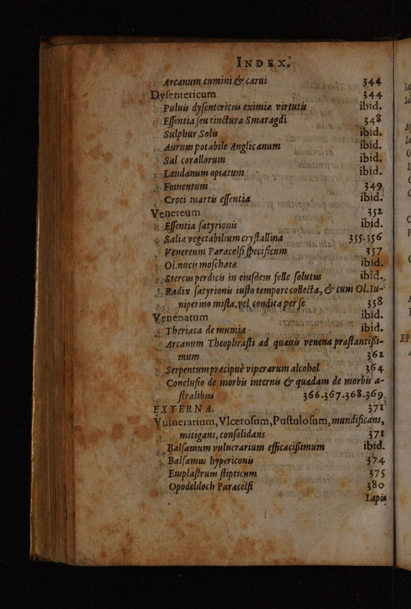 Arcanum cumin ce carus 344 Dyfentericum TRU 344. puluis dy[entericus eximie virtutü ibid. Effentia feu tinctura Smaragdi . 348 Sulphur Solis ibid. Aurum potabile Anglicanum ibid. Sal corallorum | ibid. : «Laudanum opiatun | ibid. pe Fomentum 349. . -Croü martis effentia | ibid. Venereum 352 & -Effentia fatyrion? ibid. e Salia vegetabilum ery[lallina 355.356 Venereuni Paracelfifpecifigum ———. 3A rr :- Ol.nucis mo[chate | .. ibid. v oitercus per dicis in etu(dem felle folutus ibid. J, Radix. fatyrionis iuflo tempore collecta, C cum OL.Iu- ,, Piperino mifla,vel, condita per [e 358 Venenatum ! S ibid. 4| Tberiaca de mumia mo prm iid. Arcantim Tbeophraffi ad quauis venena praftantifr- mum | 362 » Serpentumpracipue viperarum alcohol 364. Conclufio de amoris internis & quadam de morbis a- firalibus 266.367.368.369. | EXTERN A. 37I Vulnerarium, Vlcerofum;Puftulofum, mundificans, | mitigans, con[olidans 37í ,., Balfamum vulnerarium efficacifimum ibid. «. Bal[amus bypericonis 374. Ewplaffrum flipticum 375 Opoáeldocb Paracelfi 380 Lai