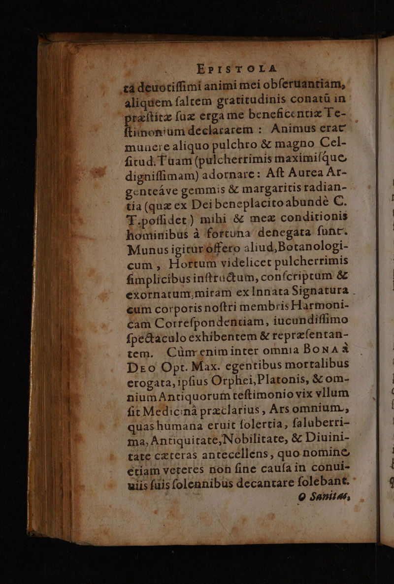 EPISTOLA tá deuotiffimi animi mei obferuantiam, aliquem faltem gratitudinis conatü in praititz fuz erga me beneficentiz Te- ftiinonium declararem :. Animus erac muuaeie aliquo pulchro &amp; magno Cel- fitud. T aam (pulcherrimis mnaximiíque digniffimam) adornare: Aft Aurea Ar- gcnteave gemmis &amp; margaritis radian- . tia (qux ex Dei beneplacito abunde €. T.pofüdet) mihi &amp; me conditionis hominibus à fortuna denegata funt. Munus igituroffero 3liud,Botanologi- cum , Hortum videlicet pulcherrimis fimplicibus infttüctum, confcripcum &amp; exotnatum;miram exÍInnata Signatura cum corporis noftri membris Harmoni- cam Correfpondenciam, iucundiffimo fpectaculo exhibentem &amp; reprzíentan- tem. Cünrenim inter omnia BoNA à Dro Opt. Max. egentibus mortalibus erogata, ipfius Orphei,Platonis, &amp; om- niumAntiquorum teftimonio vix vllum fit Medic:nà przclarius , Ars omnium.; quashumana eruit folertia; falaberri- ma, Antiquitate,Nobilitate, &amp; Diuini- tate czteras antecellens, quo nomine etiam veteres non fine caufa in conui- uiis fuis (olennibus decantare folebant. 9 $aniles,