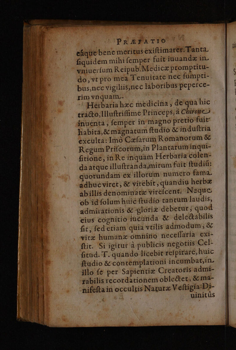 PuREFATIO eáque bene meritus exiftimareér: Tanta. fiquidem mihifemper fait iuuandz in. vniuerfum Reipub.Medicz promptitu- do,vtpto mea Tenuitate nec fumpti- bus,nec vigiliis,nec laboribus peperce- rim vnquam... | Heibaria hzc medicina ; de qua hic £tàc&amp;to,llluftriffime Princeps, àChiroge o inuenta ; femper in'magno pretio fuit habita, &amp; magnatum ftadióo &amp; induftria exculta: Imó Cxfarum Romanorum &amp; Regum Prifcorüm,in Plantarum inqui- fitione, in Re inquam Herbaria colen- da atque illuftranda,mirum fait ftudiü: quorundam éx illorum numero fama. adhue viret, &amp; virebit, quandiu herb abillis denominate virefcent; sque ob id folam huic ftudio tantum laudis, admirationis &amp; glorix debetur; quod eius coghitio iacünda &amp; ^ dele&amp;abilis fit; fed ctiam quia vtilis admodum; &amp; vitz humanz omnino neceffaria. exi- fti. Si igitur à publicis negotiis Cel- fitad. T. quando licebit refpirare, huic ftadio &amp; contemplationi incümbat,in. illo fé per Sapienriz Creatoris admi- fabilis recordationem oble&amp;tet, &amp; ma- nifefta in occultis Nacura V eftigia Di- uinitüs