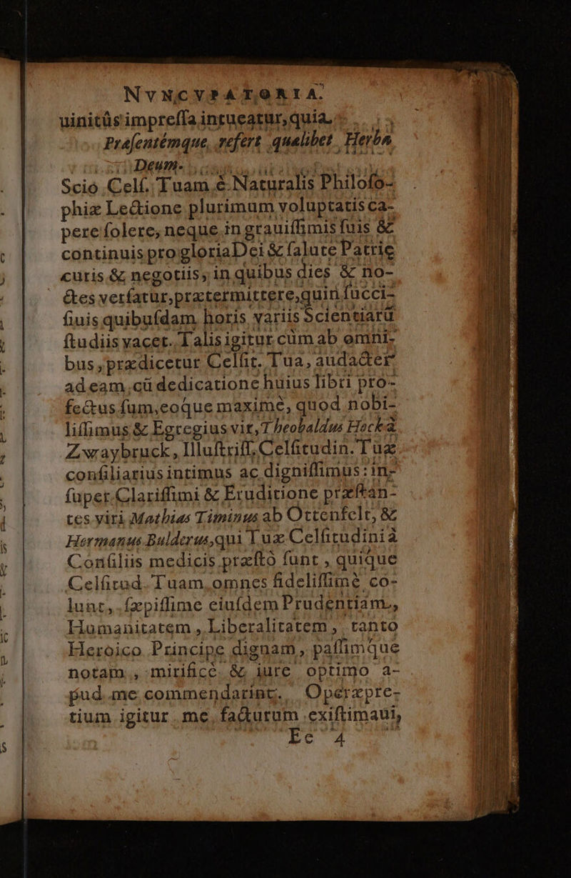 NvNCVP?A T,O AI A. uinitüs impreffa intueatur, quia, Prefentémque, vefert qualibet. Herbn cse. eT ? CbAOGHINMAS D condos ta o or 3 ii | Scio .Celf.. Tuam é.Naturalis Philofo- b Hn . | | phizLe&amp;ione plurimum voluptatis ca- ; Im | perefolere,; neque in grauiffimis fuis &amp; í ; | |continuisprogloriaDei &amp; falute Patric ) j curis.&amp; negotiis, in quibus dies &amp; no-  étes verfatur,pratermittere,quiri fucci- fiuis quibufdam horis, yariis 5cientiarü m Y ftudiis vacet. Talisigirur cum ab omni- f à bus ,prazdicetut Celfic. Tua, audadter. ! adeam.cü dedicatione huius libti pro- . |. | fe&amp;us fum,eoque maxime, quod nobi- liffimus &amp; Egregiusvir,T beobaldus Heck Zwaybruck, Illuftriff, Celütudin. Tug hi confiliarius intimus ac digniffimus:in- Wo I füpet.Clariffumi &amp; Eruditione praftan- ui VM — ^ L wu MÀ —À - * - tes viri Mathias Timinus ab Ottenfclt, &amp; | h | Hermanus Bulderusqui Luz Celftitudinià uU y | Contiliis medicis pracftó funt , quique TA | d Celürad. Tuam, omncs fideliffimé co- ji A Lg lunt, .fzpiffime eiufdem Prudentiam., M a | Iiumanitatem , Liberalitatem , tanto (i E *1 Heroico Principe dignam, paffimque jh 7 notam. mirificé. &amp;; iure optimo a- pud .me,commendarint. | Operzpre- | tium igitur me. fadiurum .exiftimaul, Ec 4 H