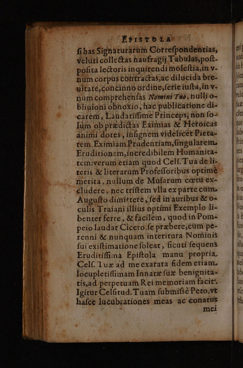 É*risTÓLA fias Si&amp;naturarüm Correfpondehtias, veluti colle&amp;as haufragij Tabulas;poft- pofita le&amp;oris inquirendi moleftia,in v- num corpus cotitracta$ac dilucida bre- uitate,concinno ordine,fetie iufta,in v- numcomptehenfas Nowizi TW, nulli o- bliüioni obnoXio, hac pablicatione di- carem, Laudatitfime Princéps; non fo- [üm ob predictas Eximias &amp; Hetóicas animi dotes, infignem videlicet Pieta- tem, Eximiam Prudentiam;fingularem, Eruditionem,inctedibilem Humanica- tcm:verum etiam quod Celt.Tuà de li- tctis &amp; literarüm Profefforibus optime inerita, nullum de Müfarum ccetu ex- cludere , nec triftem vlla ex parte cüm. Auguíto dimittere , fed in auribus &amp; o« culis Traiani illius optimi Exemplo li- benter ferre , &amp; facilem, quod ih Pom- peio laudat Cicero;fe prbere;cum pe- renni &amp; nunquam interitura Notnbini$ fui exiftimationefoleat , ficuti fequens Eruditiffima Epiftola manu propria. Celf. Tux ad meexarata fidem etiam, locupletiffimam Inbare füx benignita- tisad perpetuam Rei memoriam facit Igitur Celütud.Tuam fübmifse Peto,vt hafce lucubrationes meas ac conatus mei