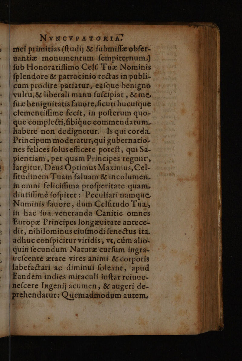 miei primitias (ftudij &amp; fubmiffzobfer- Bantiz monumentum fempiternum.) ;'füb Honoratiffimo Celf. Tux Nominis fplendore &amp; patrocinio ce&amp;tas in pübli- cum prodire patiatur, ea(que benigno vulcu; &amp; liberali manu fufcipiat , &amp;.me, fuz benignitatis fauore,ficuti hucufque clementiffime fecit, in pofterum quo- que comple&amp;i,fibique commendatum, habere non dedignetur. | Is qui corda, Principum moderatur;qui gübernatio- nes felices folusefficere poteft, qui Sa- pientiam, per quam Principes regunt, largitur, Deus Optimus Maximus, Cel- fitudinem Tuam faluam &amp; incolumen, in omni feliciffima profperitate quam, diutiflimé fofpitet: Peculiari namque Numinis fauore, dum Celáürudo Tua, in hac fua. veneranda Canitie omnes Europz Ptincipes longzuitate antece- dit, nihilominus eiufmodi fene&amp;us ita. adhuc confpicitur viridis; vt, cüm alio- quin fecundum Naturz curfum ingra- ucícenté xtate vires animi &amp; corpotis Jabefa&amp;ari ac diminui foleant, apud Eandem indies miraculi inftar reiuue- neícere Ingenij acumen, &amp; augeri de- prehendatur: Quemadtiodum autem,