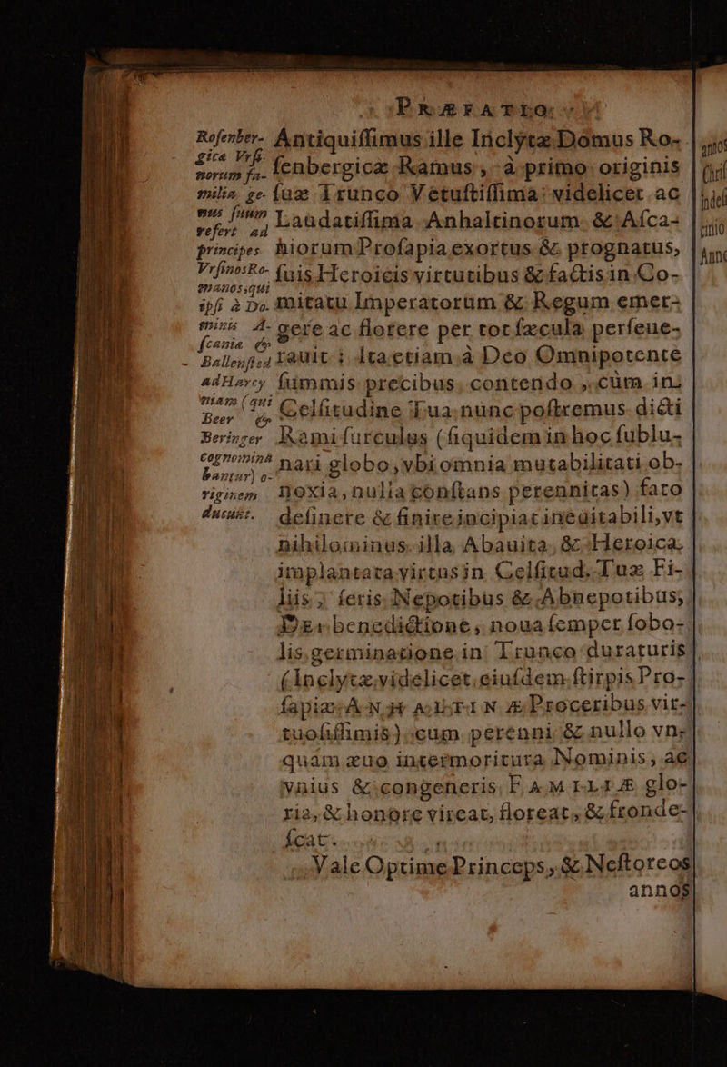 PEAGFATLO: Nos ^ Antiquiffimus ille Inclytz Domus Ko- 7t&amp; Y L$- ; , x . LM. * nd d fenbergica Kamus ,-à primo originis milia ze-Íaz i1runco Vetufti(lima: videlicet ac eus fuum | ; 1 i nS 2d Laüdatiffima .Anhaltinorum. &amp; Aíca- princip; hiorum Profapia exortus &amp; ptognatus, diac gt fuis Heroicis virtutibus &amp; fa&amp;tisin Co- ifi à p». Initatu Imperatorum &amp; Regum emer- yon ^. gere ac florere per tot fzcula perfeue- . Ballesfi,4 Eat 1. Ita. etiam;à Deo Omnipotente adHery fummis precibus. contendo ,.cüm in; TLRAIM (qui Ber 5$. ceilitudine «Lua; nunc poflremus didi Beige lMamifurculus (fiquidem in hoc fublu. | c£^»/5 nari elobo,vbi omnia mutabilitati ob- bantur) o- ; nihilominus. illa Abauita; &amp;:Heroica implantata virtusin Celfitud. Tuz Fi- liis; feris. :INepotibus &amp; .Abnepotibus;; Dg benedictione , noua (emper fobo- lis.gezminatione in| Trunco duraturis | (inglyta;videlicet.eiufdem.ftirpis Pro- | fapiz ANH ALSEION E Proceribus vit-/| tuofiffimis);cum perenni &amp; nullo vn; quaim zuo intermoricura Nominis, ae ynius &amp;icongenceris, F. &amp;.M r11,&amp; glo- ria, &amp; honore vircar, floreat, &amp; fronde- Ícat. LN | ;, Vale Optime Princeps, &amp; Neftorcos annos