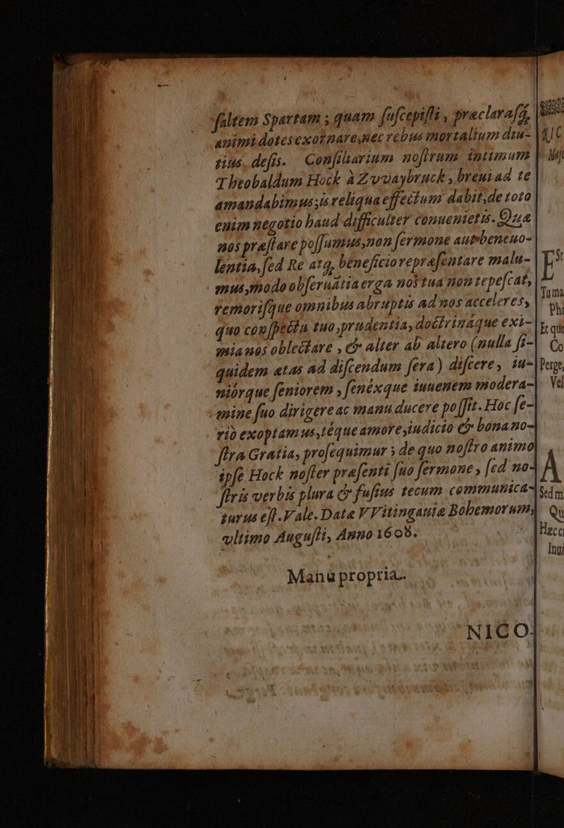 faltem Spartam ; quam fafcepiffi , praclarafa animi dotes exotnare lec vé bus immortalium duu- sus. def. Confiliarium mojfrum imumum 7 beobaldum Hock à Zwüaybruck , breuiad te amandabimus si reliquaeffecium dabit,de 1010 euim negotio baud diffcutter comuenietis. Cua qos prajtare pojJumus,non fermone autmbeneuo- lentia, [ed Re atq, beneficio veprafentare malu- mus,modoab[erudtiaerga notua nou tepefcat, remorque omnibus abruptis ad nos acceleres, quo cou [pecin £40 prudentia, doéirináque exi- auia uos obleifare , cj: alter ab altero (nulla f- niórque feniorem ; fenéxque iuuenem modera mine fuo dirigere ac manu ducere po [fit. Hoc fe- rio exoptam us,Léque amore indicto e? bonano ftra Gratia, projequimur ; dequo noftro animo ápfe Hack mofler prafenti fuo fermone , [ed mo- firi verbs plura dr fufius tecum communica- gurus et Vale. Date V Vitingauta Bobemorum, vltimo Augu[H, Anto 16 o8. | $ed m Qu Hacc