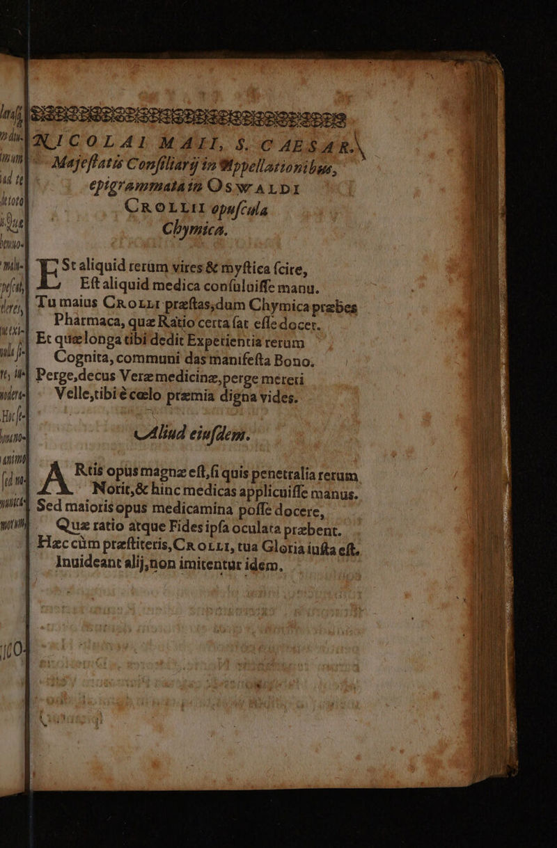 TIPTR tt, ile yudtte n l- jte TU l utt vubtct OLAI MAII, $.C AES AR. Majeflatis Confiliarg im Wppellationibus, epigrammalain Oswr ALDI CROLLII opufcula Cbymica. Yi Staliquid rerüm vires &amp; myfica (cire, E Eft aliquid medica coníuluaiffe manu. Tu maius CRoLLr przftas;dum Chymica prabes Pharmaca, quz Ratio certa (at effe docer. Et quelonga tbi dedit Experientia rerum Cognita, communi das manifefta Bono; Perge,decus Verz medicinz,perge mereri Velle;tibiéceclo premia digna vides. vA lud eiufdem.