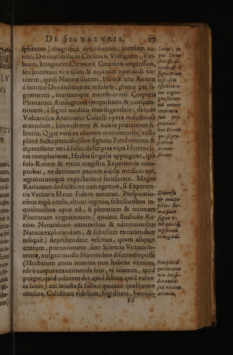 tC1| yunic, tetiac, dbaram Tíndi- acaris | ndem ycettáe f de i ym 4U* Uu feti iit B jsde B fice DE $16 NAT VRIS. [] fpitaptur ) magnificé. defcibentes: Incolam au- Locus; ós tem, Deiinuiübilis in Creátucis Veftigiüm ,Vm- 2o Deus bram, imaginem Creatoris. Crearuris imüpreffam, Mw ^ P  e 3 H : S C ET dv &amp; feu jaternam vim illam &amp; arcanam operandi vit: £5, pius turem , quafi Naturg dotem , Plant ceu Animz 1,/. feu àíummo Deoinditamace infufatm , primo per fj. efeszia e- gnaturam , mutaamque membrorum Corporis isis ME 5 alnoi p^ id ga. 5720J 0t! tre Plantarum Analogicata (ympathiam &amp; confpitar 77, tionem à fagaci medico inueftigandam: deinde croire Vulcani (eu Anatomici Cultelli opera induftriofa fw re- eruendam , [omnolepter &amp; noxio pretereanrt ft- 2/46/41 lentio. Quas veró ex alioram monumentis(nullo Fari plané facto periculo)(ine fignato Fundamento 9 rides feparatione veri à falfo, defcriptas vires Hetetocli. 4eoz- tas complutimas, Herbis fingulis appingunt, ipfa frame fola. Rerum &amp; vnica magiftra Experientia com- proba: , ne decimam partem auidg medicorum, &amp;grotorumque. expectationi fatisfacere.. Magna Rationum deductione non egemus, fi Experien- tia Veritatis Mater Fidem meretut.. Perípicatio- Di4erfe ribus ergó oculis;altioti ingenio, (abtilioribus in- 2) multi quifitotibus opus eft, (1 plenariam &amp; intimam peg Plantarum cognitionem ( qualem ftudiofis Re- 255 v. rum Naturalium amatoribus &amp; admitatoribus 2724644 Natura explorandam , &amp; fubuliter excutiendam pmjfterii reliquit) deprehendere velimus, quam aliquot ix: ct centum , primointuitu , fine Scientia Virtutis in« ternz, vulgari modo Nominibus dilcernerepofle (Hetbarum enim nomina non habent. virtutes, 3//icid idcó corporaexaminanda funt , vt (camus , quid qualitates : Á 20m Confi- purget,quid odorem det,quid febres, quid vulne- deramdaz ceníara, Caliditate videlicer, frigiditate , humidie »rcane, -—