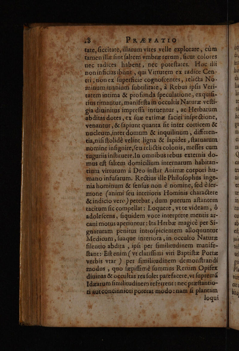 I AME - ce E E MÁS pepe XEWAESII o AT RTI. z - a - T -X -— - T—— Y PRAEFATIO tate, ficcitate, illarum vires velle explorare, cüm tamen illz fint faleemi vmbra reram , ficut colores nec radices. habent, nec poteftares. Hoc ilit noninficias ibünt , qui Virtutem ex radice Cen- ci; nonex fuperficie cognofcentes, relicta No- minumJinanium fubtilitate, à Rebus ipfis Veri- tatem intima &amp; profunda fpeculatione, exquifi- cius rimaritur, manifefta in occultis Naturz vetti- cia:diuinitus impreffà intuentur , ac Herbarum abditas dotes ,ex (ja extima faciei infpectione, venantur, &amp; fapiunt quanta fit inter corticem &amp; nucleum,inter domum &amp; inquilinum , differen- tia,nifi ftolidé velint ligna &amp; lapides ,ftatuarum nomine infignire,(eu.rcli&amp;is colonis, meffes cum tuguriisinftituere.In omnibus rebus externis do- mus eft faltem domicilium internarum habitan- tium virtutam à Deo inftar Animz corpori hu- mano infufarum. Redius ille Philofophus inge- nia hominum &amp; feníus:non é nomine, fed e fer- mone (animi feu interioris Hominis charactere &amp; indicio vere ) petebat , dum puerum aftantem tacitum fic compellat : Loquere , vt te videam , ó adoleícens, fiquidem voce interprete mentis ar- cani motus aperiuntur :1ta Herba magicé per Si- gnaturam penitus introfpicientem alioquuntur Medicum , fuaque interiora , in. occulco Naturz filentio abdita , ipfi: per fimilitüdinem manife- ftant: Eftenim ( vt clariffimi viri Baptiftz Porte verbis vtar ) per fimilitadinem -demonftrandi modus , quo (zpiffimé f(ümmus Rerum Opifex diuinas &amp; occultas res folet patefacere,vt fuprémá Idzarum fimilitudinem referrent: nec preftantio- ti autconcinniori poterat modo: nam fi plantam TN loqui