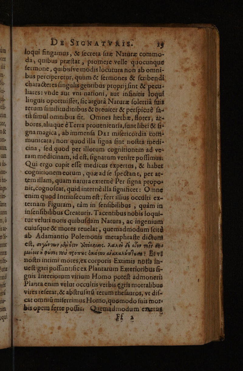 Ds.SrcMaATYRIS. i$ loqui fingamus , &amp; fecreta fü Natürz commo- da, quibus przftat ; promere velle quocunque fecmone , quibafvemodis locutura non ab omni- bus perciperetar, quum &amp; fermones &amp; fctibendi Charackeres fingulis gentibus proprij fint &amp; pecu: liares: vnde auc vni- nationi; aut. infinitis loqui liuguis oportuiffet, fic argutáà Nacurz folertià fuis rerum fimilitadinibus &amp; breuiter &amp; perfpicua fa« tis imul omnibus 6t, Omnes hetbz, flores; àr- bores,aliaque àTerra prouenienria; (unt libri &amp; f1* gnamagica , ab immenía Dzr mifericordia &amp;ot- municara ; non: quod illa fipaa fint noftrà rnédi- cina , fed quod per illorum cognitionein ad ves ram medicinam, id eft, (ignatum venire poffimus: Qui ergo cupit effe medicus éxpertus, &amp; habet cognitionem eorum , quz ad (e fpe&amp;tant, per at- tem illam, quam naturaexterné Per figna propos nit,cogaoícat, quid interné.lla fignificer: Omne enim quod Inrrinfecum eft, ferc illius occálti ex« ternam Figuram, càm in fenfibilibus , quàm in infenfibilibus Creaturis. Tacentibus nobis loqui- tur veluti notis quibufdam Natura, ac ingenium cuiufque &amp; mores reuelat , quemadmodum fcità ab Adamantio Polemonis metaphrafte dictura e(l, eov zov uA £crv ovrüxesesc. Aat es di oroy mi 8ijià [Aetoie n QU7Is Ted 7£o7ruc Ond gov ojaxaAUm aca? Divi noltri intimi mores;ex corporis Exumis hibfis Ín- ucítigari poffant:(icex Plantarum Extetioribis fi- guis laterioram virium Homo poteft àdimoneri; Planta enim velut occultis verbis é2tis mortalibus vires referat, &amp; abftrufatü terum thefauros, vc di(- cat omniü miferrimus Horüio,quomodo fuis mots bis opem ferte po(lii, dica a exsrag