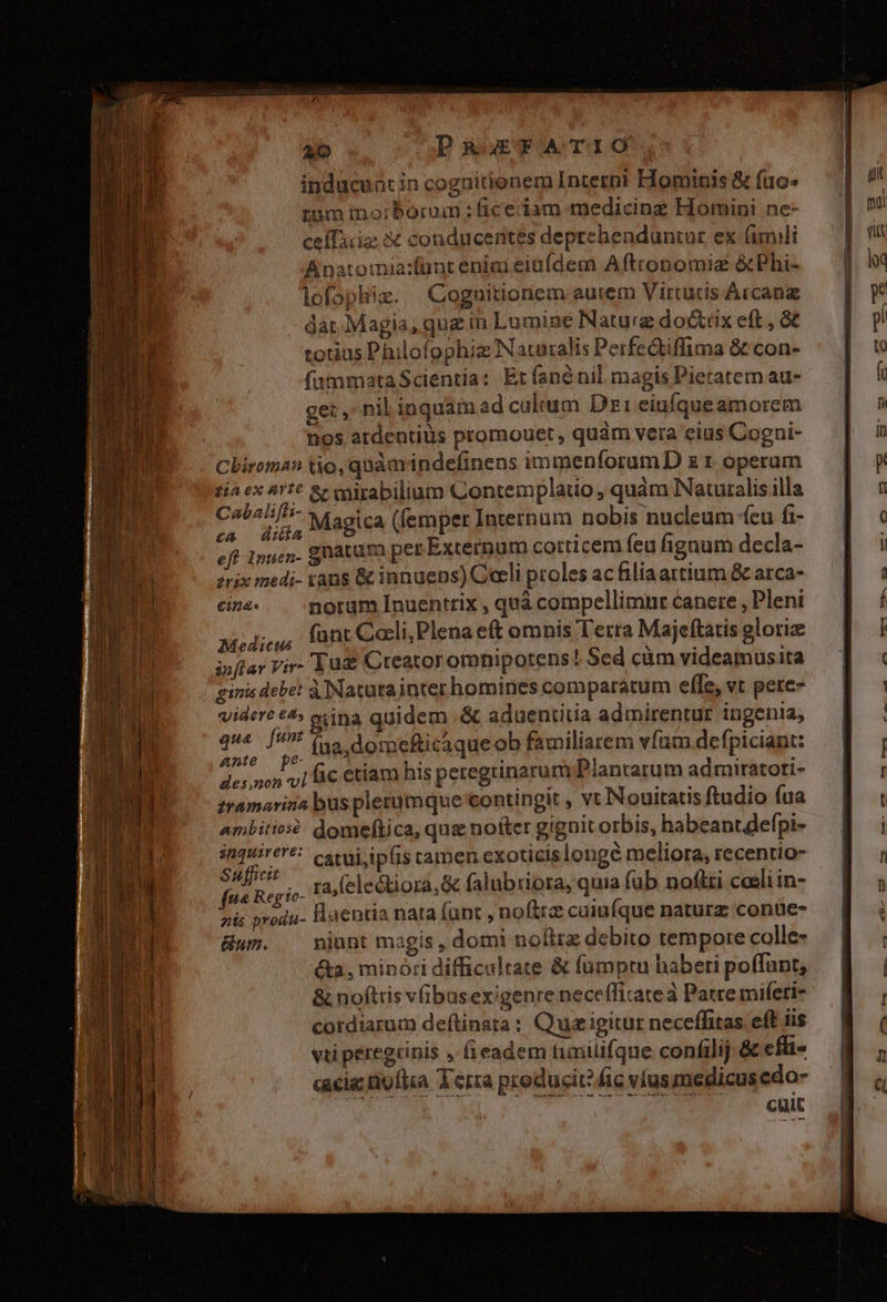 inducunt in cognitionem Interni Hominis &amp; fuo- rnm inorborum : ficeciam medicing Homini ne- ceíTaig X conducentes deprehenduntur ex (mili Anatomia:fünteniai einídem Aftconomiz &amp;Phi- lofophiz. Cognitioriem autem Virtütis Arcana dar. Magia, que in Lumine Naturz docttix eft , 8€ totius Philofophiz Naturalis Perfedtiffima &amp; con- fammataScientia: Erfanénil magis Pietatem au- ge: , nib inquamad culum Dz1 eiufqueamorem nos atdentiüs promouet , quàm vera eius Cogni- Cliroma? tio, quàm indefinens immenforum D z 1 operum tía ex 411€ &amp;r vgirabilium Contemplauo , quám NNatutalis illa pev Magica (femper Internum nobis nucleum feu fz- eft 1nuen gnatura pet Externum corticem (cu fignum decla- zrix medi- rans &amp; innuens) Ceeli proles ac filiaattium &amp; arca- eina. norum Inuentrix , quà compellimnr canere , Pleni Modi,u, Íünt Cali,Plena e(t omnis Terra Majeftaris glori NC (ua, domeficaque ob familiarem vfum defpiciant: des,non 1 fic ctiam his peregrtinarum Plantarum admiratori- tramarina bus plerumque contingit , vt Nouitatis ftudio (ua ambitios?: domeftica, quz notter gignit orbis, habeant efpi- inquirere? cseuj ipfis camen exoticislonge meliora, recentio- Sufficit GM aed $ i de fiie Regio- ra (electiora,&amp; falubriora, quia (ub nofiri caeli in- zis produ- Huentia nata funt , noftrz caiufque naturz conue- wn. niunt magis, domi nofirz debito tempore colle- é&amp;a, minori difficultate &amp; fümptu haberi poffunt, &amp; noftris vibusexigenre neceíficatea Patre mifeti- cordiarum deftinata : Qu igitur neceffitas eft iis vti peregrinis , fieadem timilifque confilij &amp; cfli- cacia nofiia Terra producit? fic víusmedicus edo- cuit
