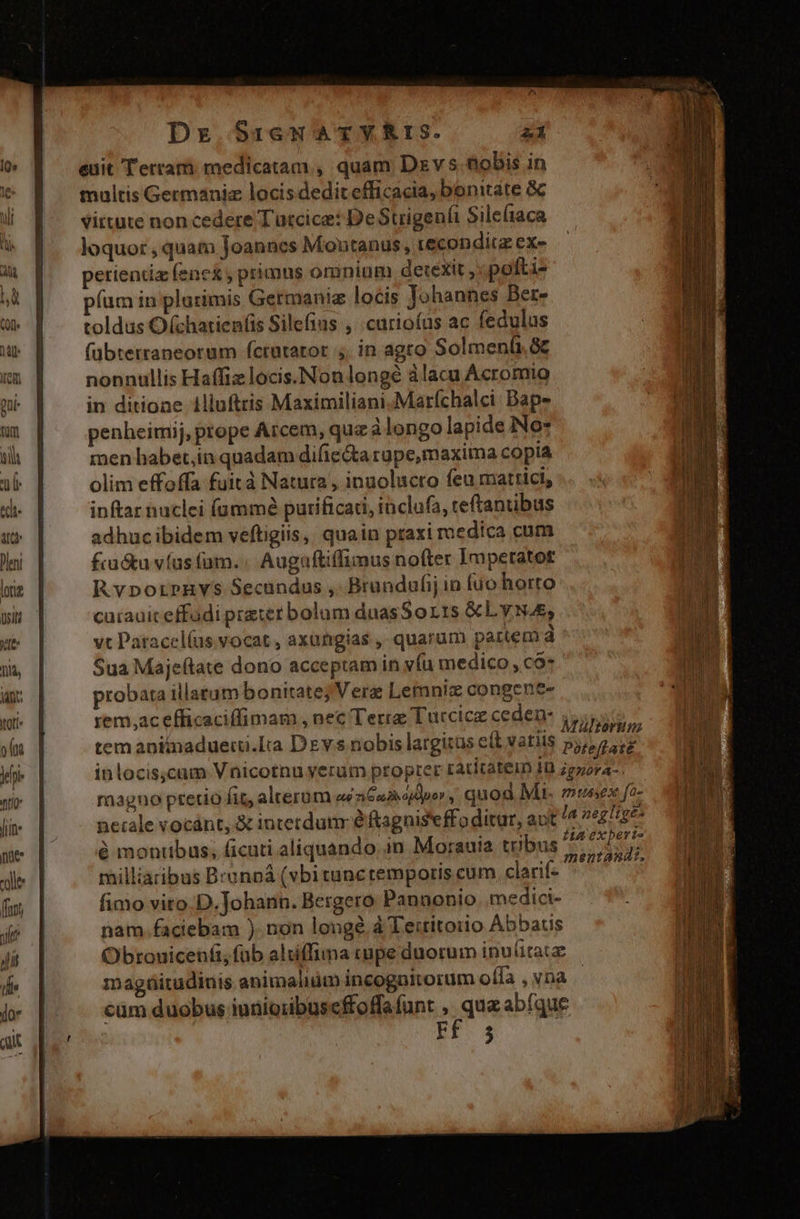 euit Tetram medicatam , quam Dzvs &amp;obis in maltis Germaniz locis dedit efficacia, bonitate &amp; vittute non cedere Tutcice: DeStrigenfi Sile(iaca loquor , quam Joanncs Montanus, recondit ex« perientiz fenex primus omnium detexit ,:.pofti- píum in plurimis Germanie locis Johannes Ber- toldus Ochatien(is Silefius , .curioías ac fedulus fübterraneorum fcrutrator ,. in agto Solmenü.&amp;z nonnullis Haffiz locis. Nonlongé àlacu Acromio in ditioae 1llufttis Maximiliani.Marfchalci Bape penheimij, prope Arcem, quz à longo lapide No* men habet,in quadam difie&amp;a rupe,maxima copia olim effoffa fuit à Natura , inuolucto feu mattici, inftar naclei fummé purificati, inclafa, teftantibus adhucibidem veftigiis, quain praxi medica cum fru&amp;u víus (am. Augaftiffimus nofter Imperatot Rvporpnvs Secundus , Brundufij in fuo horto carauiceffadi pretet bolum duasSor1s &amp;LyNAs, vt Patacel(us.vocat, axungias , quarum partem d Sua Majeftate dono acceptam in v(u medico , cà* probata illatum bonitate; Vera Lemniz congene- rem,ac efficaciffimam , nec Terre Turcice ceden- 4 : . Mültormm tem anitnadueiii.Ita Dzvs nobis largitas e&amp;t variis Piteflaté inlocis;cum Vnicotnu yerum propter ratitatein ID ;gzora-. magno pretio fit, alterum eui n Guiojdpo , quod M musex fo- necale vocánt, &amp; interdum e ftagnis'effoditur, aut la negligé- pe | — &amp;mondbus, cuti aliquando. in Morauia tribus aen ole milliaribus Branpá (vbituncremporis cum clariíe ^ 5 (wm | fimo vito D. Johann. Bergero Pannonio. .medici- yr | nam.faciebam ). non longe. à Territorio Abbatis Jii Obrouicenfi, fub altíffima cupe duorum inu(itac d] magüitudinis animalium incognitorum offa , vna jo. | cüm duobus iunio;buseffoffafunt , que abfque ait d RE