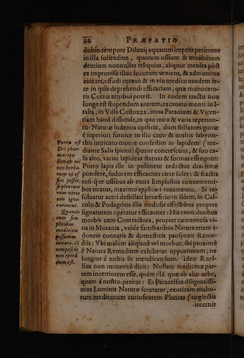 nes ^ PREFATIÓ dubio tempore Diluuij aquarum impetuperierun? inilla folitudine , quorum offium &amp; mirabilium dentium nonnullas reliquias , aliquot menfes poft ex improuifo illuc locorum veniens, &amp; admonitus eius rei,cffodi curaui: &amp; it víu medico eandem fe- re in ipfis deprehendi efficaciam , que mónocero- tis Cornu attribui poteft. In eodem tra&amp;u bon longe eft ftupendum antrum,excauato monti inI- talia ;in Villà Coftozza , intra Patauium &amp; Vicen- tiam haud diffimile,in quo mira &amp; varia reperiun- tur Naturz ludentis opificia, dum ftillaptes gutta é lüpetiori fornice in illo cauo &amp; multis labyrin- Terra efi thisintricato monte confeítim in lapidem: ( me- Dei p^^r- diante Salis fpiritu) fponte concrefcunt , &amp; fao ca- mACPE (nato, varias lapideas ftatuas &amp; formaseffingunt: lione oil ded r j 3 Porro lapis ille in pollinem redactus drachma 2on berba. : : wu vief pondere, (udorem efficaciter ciere folet: &amp; fractis plicibus / AL monete medicijg Pain Morauia , valde famiharibus Narura etiam i- polfumm: | doneis connatis &amp; domefticis profpexit Reme- suuare, cái diis: Vbimalum aliquod vel morbus, ibi proxime eompoit &amp; Natara Remedium exhibetur oppottunum , ne p on longius:à nobis fit mendicandum. Ideo Ruel- TER lius non immetitó dicit: Nnllam medicina par-- tem incertiorem effe, quám illà. quae ab alio orbe; quam ánoftro,petitur:. Et Paracelíus diligenriffi- mus Luminis Naturz fcrutatur ; exoticam multo- rum medicorum curiofiratem Plantas ( neglectis | ; internis