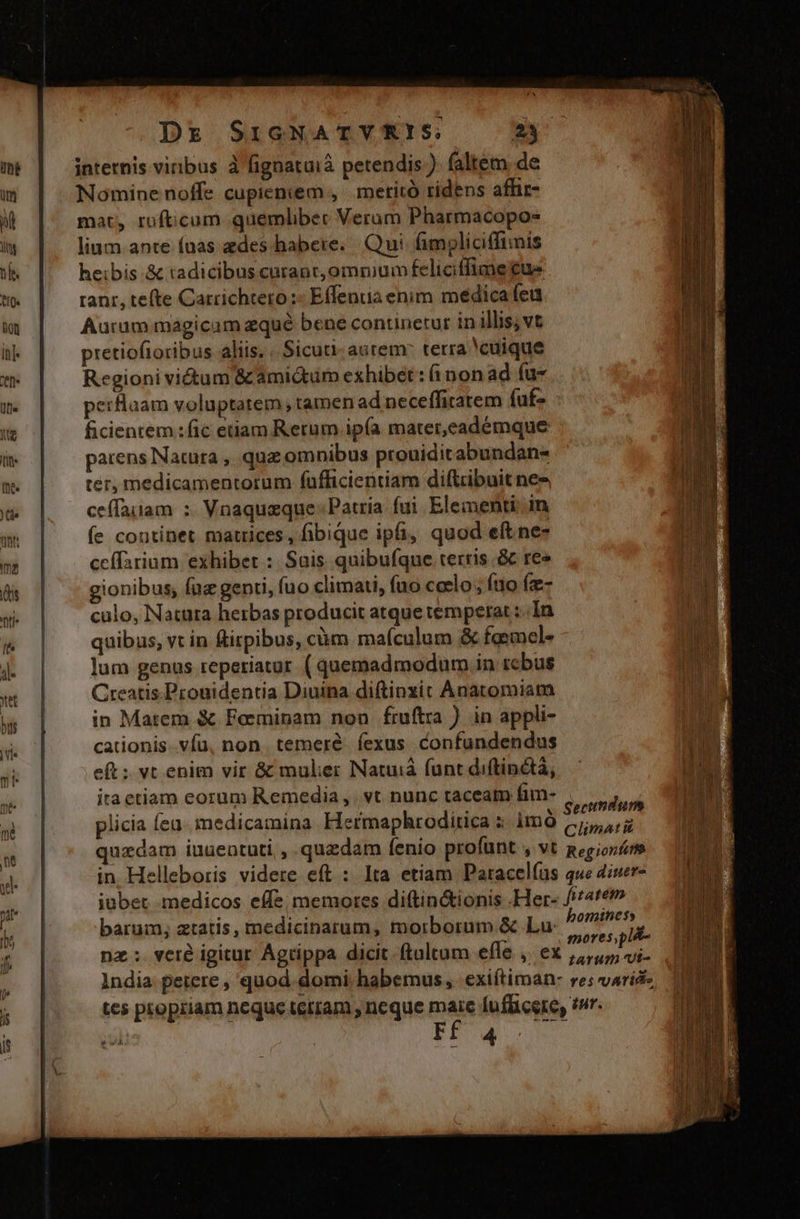 internis vinbus à fignataià petendis ) faltem de Nomine noffe cupieniem , | meritó ridens affic- mat, rofticum quemlibec Verum Pharmacopo- lium ante fuas edes habere... Qui. fimoliciffinis heibis .&amp; tadicibus curanr,omnium feliciffime ue tant, tefte Carrichtero :« Effenia enim médica feu Aurum magicam eque bene continetur in illis; vt pretiofioribus aliis, « Sicuti. aurem: terra cuique Regioni vi&amp;tum &amp;amidtüm exhibet: (non ad (u- erflaam voluptatem , tamen ad neceffitatem fuf ficientem :fic etiam Rerum ipía mater,eadémque Wi parens Natura , quz omnibus prouiditabundans Dr ter, medicamentorum fufficientiam diftrbuit nes ceffauam : Vnaquaque: Patria. fui. Elementi in | fe continet matrices, fibique ipfi, quod eft ne- hid ceífarium exhibet : Suis quibufque terris .&amp; re» gionibus; fuz genti, fuo climati, fuo ccelo ; fuo fz- culo, Natura herbas producit atque temperat :;.In quibus, vt in &amp;irpibus, cüm maículum &amp; faemel- y lum genus reperiatur ( quemadmodum in tcbus | Creatis.Pronidentia Diuina diftinxit Anatomiam in Matem &amp; Feeminam non fruftra ) in appli- | cationis vfu, non. temeré. fexus. confundendus uu eft: vt enim vir &amp; mulier Natuiá funt diftinétà, — | ita etiam eorum Remedia ,. vt nunc taceat fim- ia tad ! yit — ^. Sectndum Wi plicia feu. medicamina. Hermaphroditica 5: àmQ (5,7 fi on quzdam iuueatuti , quzdam fenio profuünt , vt geg;orfoom e in. Helleboris videre eft : lta etiam Paracel(us que 2iuer- iubet. medicos effe; memores diftin&amp;ionis .Her- fite barum, ztatis, medicinarum, morborum &amp; Lu bomihen deaf! ; dni - mores,pl&amp;- nz; veré igitur Agrippa dicit. ftoltum elle o6 Lum ui- 1ndia petere , quod. domi habemus, exiftiman: res varid-, tcs propriam neque terram , neque maire fuflicere, ?»r. 1 m T | &amp; sd