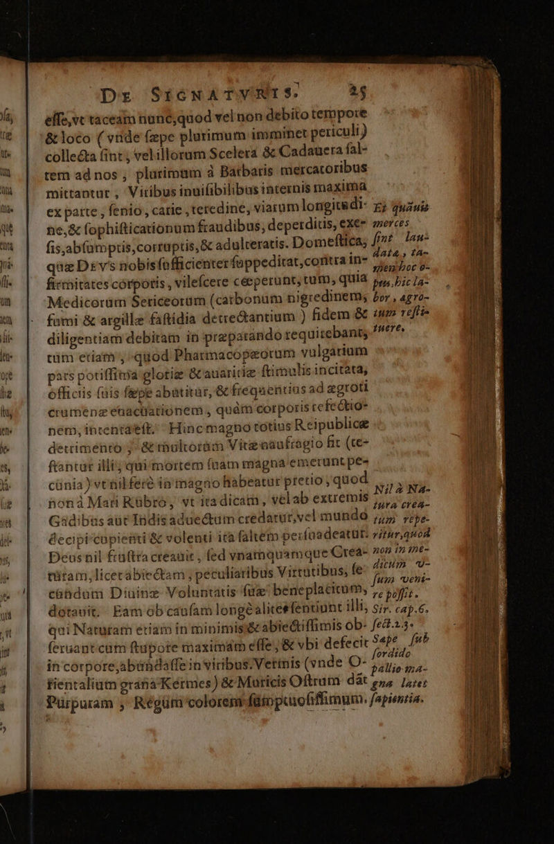 Dr SicwATVRNIS. Y elfe,vc taceam nuné;quod vel non debito tempore &amp; loco ( vide fzpe plurimum imminet periculi) collecta (int , vel illorum Scelera &amp; Cadauera fal- tem ad nos , plurimum à Barbaris mercatoribus mittantur , Vitibus inuifibilibus internis maxima e,&amp; fophifticationum fraudibus; depetditis, exee aerces fis,ab(aümptis, corruptis, Gc adulteratis. Domeftica; fmt danu- que Dsvs nobisfofficienter fappeditat,coritra in- p M firmitates córpotis , vilefcere céeperunt, tum, quia pue. Pic 1a: Medicoram Seticeorum (catbonum nigredinem; £rr , agro- fumi &amp; argille faftídia decrectantium ) fidem &amp; um reffi- diligentiam debiram in preparando requitebants tüim etiam ; quod Pharmacopeorum vulgarium pars potiffitia glotig Gcauaritie ftimulis incitata, officiis (üis fiepe abatitur, &amp; fregaentius ad zgroti crumeénz enactiatiónem , quàm corporis refectio* nem, intenta'eft;  Hinc magno totius Reipublice detrimento 7 atthultorüm Vire oaufragio fit (te- ftantur illi; qui mortem (nam magna emerunt pes cünia ) vctilfere ia magno habeatur pretio, quod .., honáà Mati Rübro, vt itadicam, velab extremis dedo iura crea- Gadibaus aüt Indis aduedtam credatur,vel mundó ;;5 ;,. éecipicapiesti &amp; volenti ità faltem perfaadeatur: viturquod Deus nil fruftra creauit , fed vnamquamque Qrea- non in tnt- tütam, licec abiectam ; peculiaribus Virtutibus, fps OD. U- : j . : unm Uent- cühdam Diuinz Voluntatis fuz beneplatitum, ,, 55. dotauit. - Eam ob caufam longealiceefenuunt illi 5; cap.6. qui Naturam etiam in minimis abie&amp;tiffimis ob- fed.2.3- feruant.cum ftupote maximam effe; &amp; vbi defecit Sape [ub ih corpore,abürdalffe in viribus. Vettnis (vnde O- jac o: fientaliutn graba Kermes) &amp; Muricis Oftrum dàt ey Fe Pürpuram ; Régüm colorem (ütopaofiffimum. fapientia.