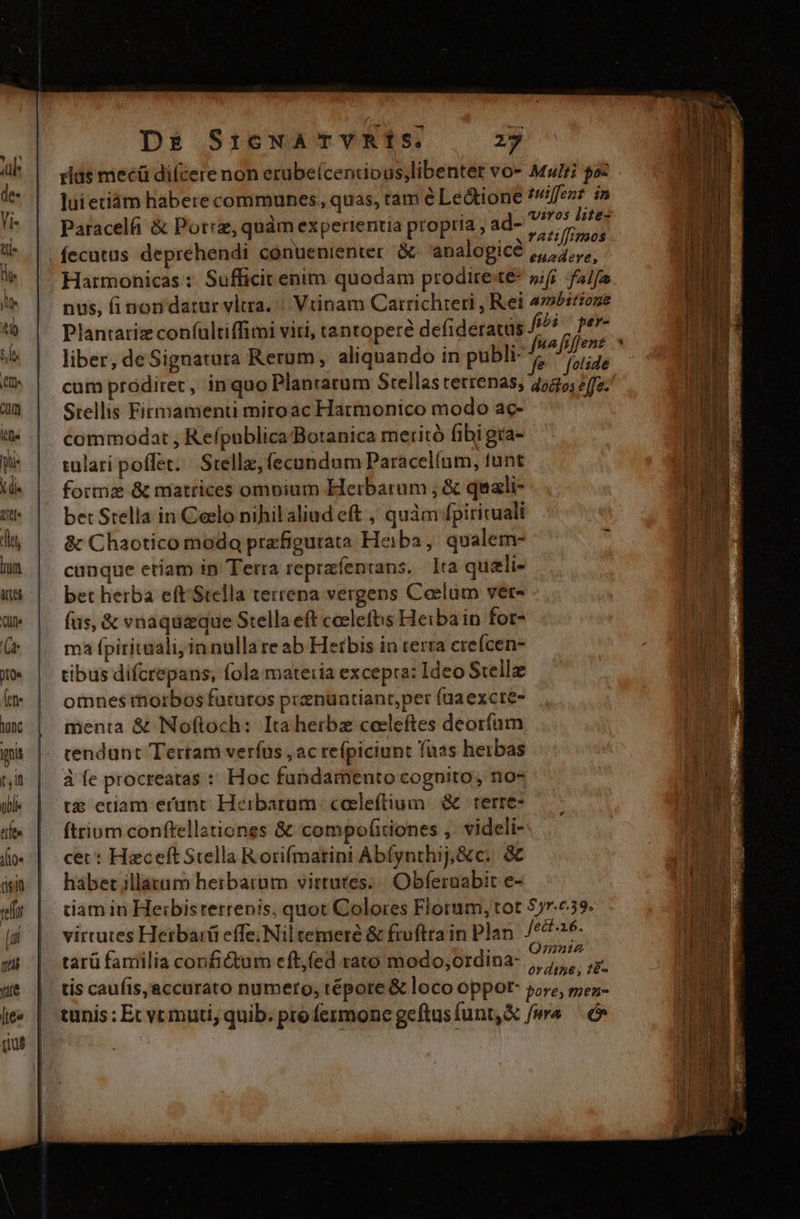 ———————————————ÓOÓ'ÁÓÉÓÁM rids mecü dicere non erubeícencipus;libenter vo- Muri paz luietiàm habere communes, quas, tam é Le&amp;ione ?!ffezz in Paracelfi &amp; Porc, quàm experientia propria , ad- vue fecutus deprehendi conuenienter &amp;. analogicé ,,,,,,,,, Harmonicas : Sufficit enim quodam proditete- »fi falfa nus, finon datur vltra. |. Vtinam Carrichreri , Rei 4mbirioze Plantatiz coníultiffimi viri, tantopere defideratus iba - pev- liber, deSignatura Rerum, aliquando in publi: jer cum prodiret, inquo Plantatum Stellas tetrenas, 252; fe. l Stellis Firmamenti miroac Harmonico modo ac- commodat , Reípublica/Botanica meritó fibi gra- tulari poflet. | Srellz, (ecundum Paracelíum, funt formz &amp; matrices ompium Herbarum , &amp; quali- bet Stella in Celo nihil aliud eft , quàm fpirituali &amp; Chaotico moda prafigurata Heiba ,' qualem- cunque etiam in Terra reprafentans. Ita quali- Wr bet herba eft Stella teitena vergens Coeelüm ver- ud fus, &amp; vnaquaque Stella eft caclefbs Heibain for- ul ma fpiritaali, innulla re ab Hetbis in terra cteícen- tibus difcrepans, fola materia excepta: Ideo S:elle omnes morbos futuros prenüntianr,per füuaexctre- menta &amp; Noftoch: Ita herba coeleftes deorfaüm cendunt Tertam verías , ac reípiciunt fuas herbas à fe procreatas : Hoc fundamento cognito, no- Ub te edam erunt Herbaram. coeleftium | &amp; | terre- Tp UR ftrium conftellationes &amp; compofitiones ,. videli- JO TUE cet: HaceftStella Rorifmarini Ab(ynthij,&amp;c. &amp; AE habet illatum herbatam virtutes. | Obferuabit e- am d tiam in Heibisrerrenis, quot Colores Florum, tot 577.739. WE virtutes Herbaiá effe; Nil temere &amp; fiuftrain Plan. /426- I tarü familia confictum eft,(ed rato modo;ordina- RET. M tis caufis, accurato numero, tépore &amp; loco oppor- oye, vorat tunis : Et vrmuti, quib. pro fermone geftusfunt,X fw — ^