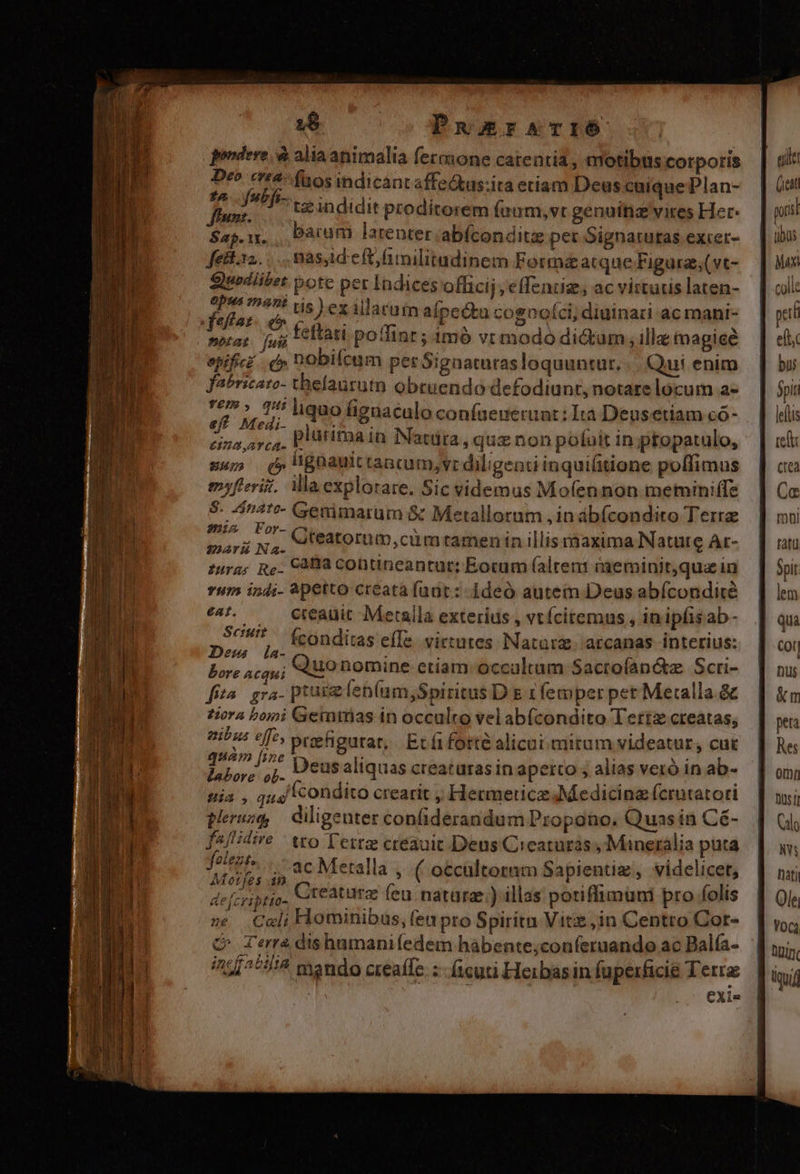 1$ 0o Puuersrliéó pendere, à alia animalia fermone catentia, motibus corporis satia faos indican «ffe&amp;tus:ita etiam Deus cuique Plan- AMct tz indidit proditorem (aum, vr genuitiz vires Her $2p.1, , Darum latenter. abíconditg per Signatutas excer- fetks2..... masaid eft/imilitudinem Forma&amp;atque Figurz;(vt- [aie pote per Indices officij j cffendig, ac vittris laten- Maz. ^ ex illacuim alpcóta cogooíci; diuinari ac mani- wrap fui LC Ttan potlint; imó vt modo di&amp;um, illa tmagieé epificz . f» DObilcum per Signaturas loquuntur. |. Qui enim fabricato- thelauruto obruendo defodiunr, notare locum a- Fey n liquo higaaculo confaeuerunt: Ita Deusetiam có- vifi, tA pluritna in Natüra, quz non pofuit in ptopatulo, mus d» gnauttancum,vr diligenti inquiüitione polfimus myfieriz, Ma explorare. Sic videmus Mo(ennon memini(Te dirimi Genimarum &amp; Metalloram in abícondiro Terra Dux Gteatorum, cü m tamen in illis rnaxima Nature Ar- zur; Re. C3Ba contineantar; Eocum (alten iaeminit,qua in vum in4;- 4petto creata (nat: 1deó autem Deus abfcondiré ^5. — Creauit Meraila exterius , vtícitemus , inipfisab- Nl (conditas effe. virtutes Natarz. arcanas interius: bore 4cau; UO nomine etiam: occultum Sactofan&amp;z. Scri- fita. gra- ptus len(um,Spiritus D s 1 femper pet Metalla.&amp; ziora bomi Gemmias in occulto velab(condito Terre creatas, | vf ^/^» praefigurat, Ecfi forte alicui mirum videatur, cut rct. Deus aliquas creaturas in aperto ; alias veró in ab- Hia , quo Icondito crearit Hermeticz Medicina (crutatori peruzg diligenter confiderandum Propono. Quas in Cé- pue tto Terra creauit Deus Creatüras , Mineralia puta Turo ;, 4c Meralla ,. ( o&amp;caltoram Sapientiz, videlicet, defcriptio- Creaturz feu natura;) illas potiffimüni pro folis ze Coli Hominibus, (en pro Spiritn Vite ;in Centro Cor- C Terra dishumanifedem haábente;conferuando ac Balfa- /21^*777 mando creaffe :-- (icut Heirbas in faperficie Terra | exi«