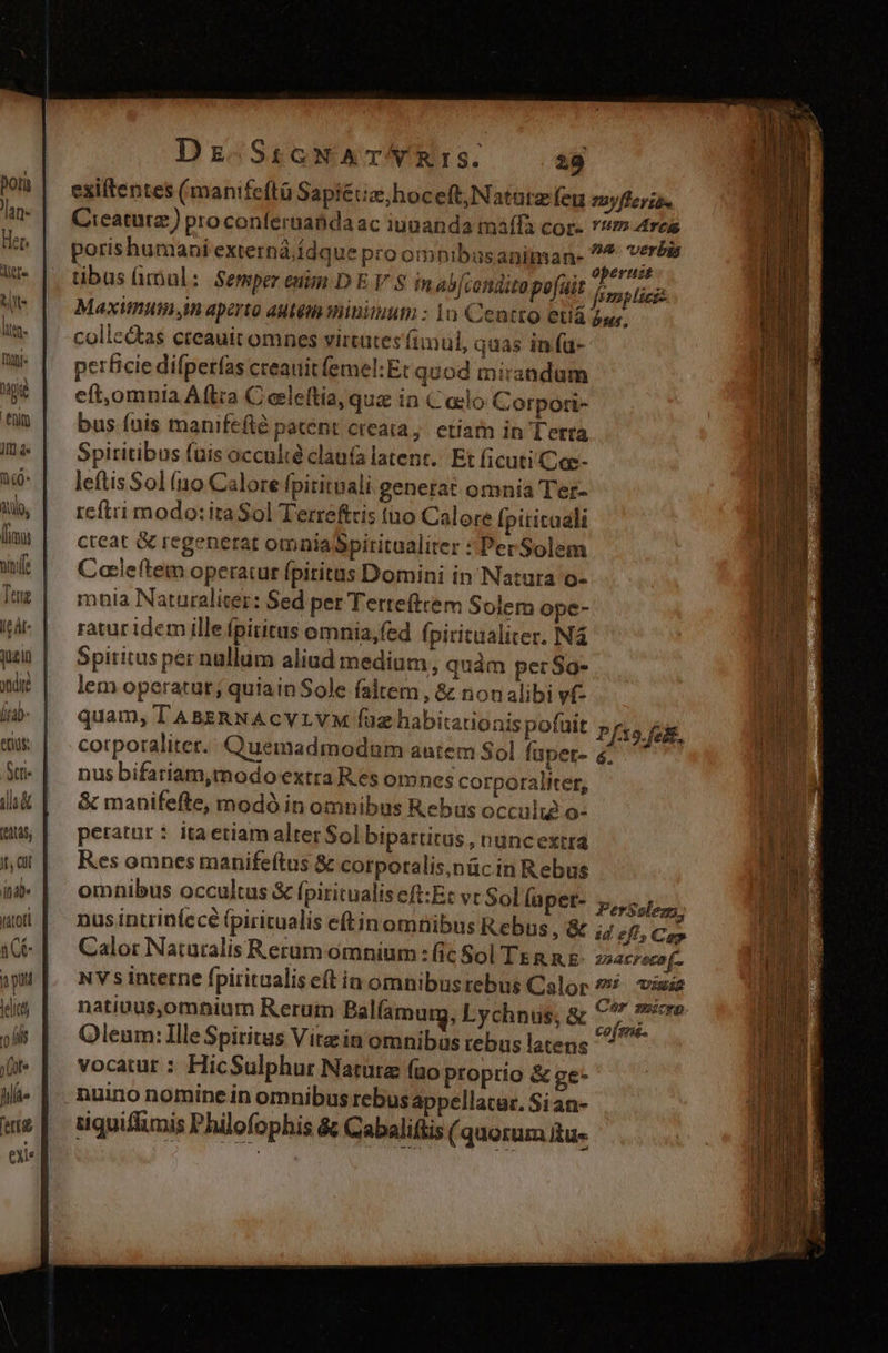 jzin dir [iab Scri (e4U45, It, C id tator a pud tics 'ü (ils (ot hia a Dz SicNAT/RIS. 29 exiftentes (manifeftü Sapiétia,hoceft,Natatz feu Cicaturz) proconfernaábda ac iuaanda maffa cor- porishumani externá ídque pro omnibusaniman- tibus üriul: Semperenim DE V S in ab[condito pofuit Maxitniii im aperto aMtém minimum : 1o Centto euá collc&amp;as creauit omnes virtutes fimul, quas in fa- perficie difpetfas creauit femel:Et quod mirandum eft,omnia Aftra C ecleftia, qua in C oclo Corpori- bus fuis manifefté patent creata, etíam in Terra Spiritibus fuis occulte claufa latent. Et ficuti Cae- leftis Sol fno Calore fpitituali generat omnia Ter- reftri modo: ita Sol Terreftris to Calore Ípititaali cteat &amp; regenerat omniaSpiritualiter : Per Solem Caileftem operatur fpiritus Domini in Natura o- mnia Naturaliter: Sed per Tertefttem Solem ope- ratur idem ille fpiritus omnia,fed fpiritaaliter. Ná Spiritus per nullum aliud medium, quàm per So- lem operatur; quiainSole faltem , &amp; nonalibi vf- quam, U'ABERNACYLVM fuz habitationis pofait corporaliter. Quemadmodum autem Sol faper- nus bifariam,modo extra Res omnes corporaliter, &amp; manifefte, modó in omnibus Rebus occulie o- petatur : ita etiam alter Sol bipartitus , runcextra Res omnes manifeftus &amp; corporalis,nüc in Rebus omnibus occultus &amp; fpiritualiseft:Et vc Sol Íaper- nus intriníecé (piritualis eftinomnibus Rebus ,&amp;« Calor Naturalis Rerum omnium : (ic Sol TE g n.&amp; NY s interne fpiritaalis eft in omnibus rebus Calor natiuus,omnium Rerum Balfamurg, Lychnus, &amp; Oleum: Ille Spiritus Vite in omnibus rebus latens vocatur : HicSulphur Natura (uo proprio &amp; ge- nuino nomine in omnibus rebus appellatur. Si an- tiquiflimis Philofophis &amp;; Cabaliftis ( quorum tue 1yfTeriae YU drem na. verbia operust mp lici bs. PerSoleg; 1d eff, Cap zsacroco(-. 385i UIS Cor mscrp cof ma.
