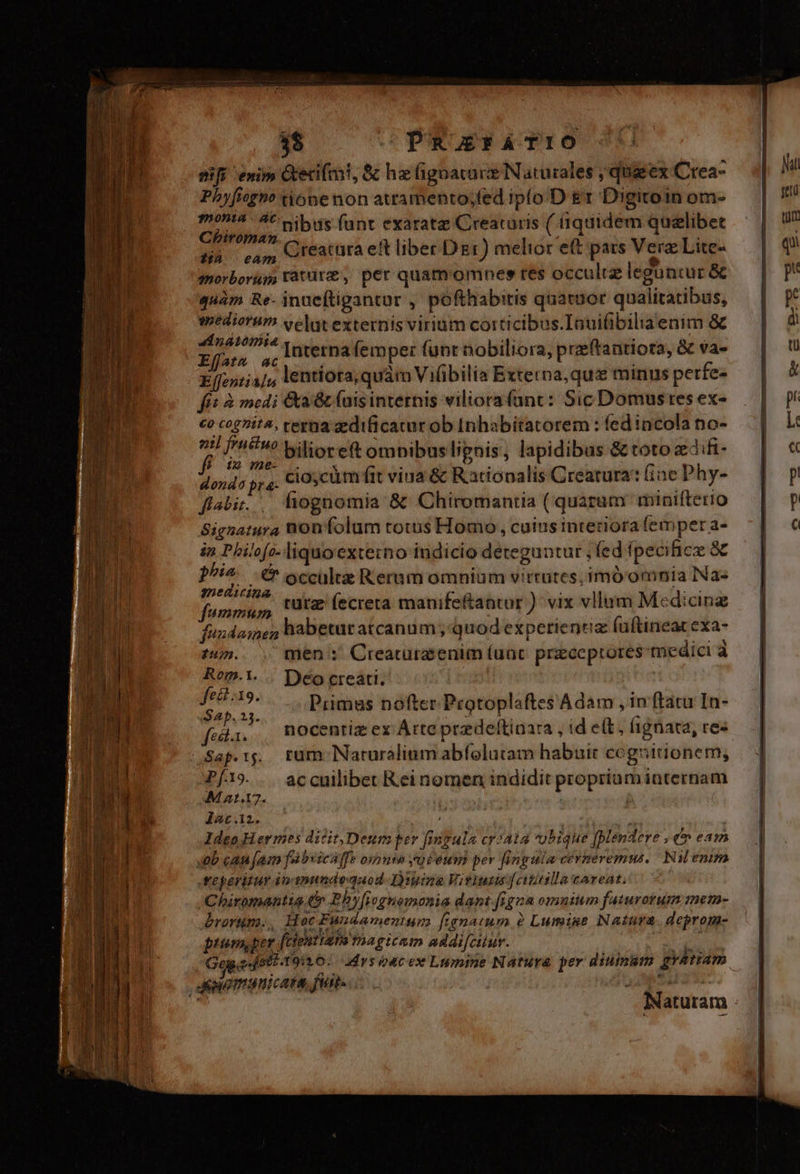 3$ —-PRFATIO nifi enim Gtecifmi, &amp; hz (Gignacare Naturales , qug ex Crea- Phyficgno tione non attamento;fed iplo.D &amp;r Digitoin om- moni&amp;: A^ sibus fant exaratze Creataris ( fiquidem quelibet Chiroman : B: edm Creatüra eft liber Dzr) melior ef pars Ver Lite- n qmorborugs ratur, per quam omnes tes occuliz leguntur &amp; quàm Re- inueftigantur , pofthabitis quatuor qualitatibus, weaiorum velut externis virium corticibus. Inuifibiliaenim &amp; 44 natomitia d d /5 M Interna femper funt nobiliora, preftanriora, &amp; va- E(fentia ji lentiora, quàm Vilibilia Externa, qux minus perfe- fit à medi &amp;a Gt (ais internis viliora(anc: Sic Domustes ex- €o cogita, terna aedificatur ob Inhabitatorem : (ed incola no- nil [riw Milioreft omnibus lignis, lapidibus &amp; toto difi- fé ie ome- dondo yt4- cioycüm fit viua &amp; Ratiopalis Crearura: fine Phy- fiabi.. fiognomia &amp; Chiromantia ( quarum minifterio Signatura non folum totus Homo, cuius interiora femper a- in Philofo-liquoexterno iudicio deteguntur , fed fpecificee &amp; ^i^ &amp; occulte Rernm omnium virtutes; imó'omnia Na« medicina xt : EX funipiiuo, Utt (ecreta manife&amp;antor ) vix vllum Medicinz fuxdamen habetur atcanum ; quod experientia (uftineat exa- * ( ' i i zu. men :' Creatürasenim (uat. przccprores medici à Rom.1... Deo creati. - E d Pumas nofter Protoplaftes Adam , in ftatu In- fei, , ROCentizex Atte przdeítiaara , id e(t, ignara, re- Sap.ij.. rum Naturalium abfolutam habuit cogsitionem, P[19.. accuilibet Reinomen indidit propriumiaternam MAa1.17. b. EX lac.12. MM 2: ldeo Hermes dicit,Deum per fingula cr2a14 vobique [Mendere , €» eam Job can [am fabvicaffe oxpnea yuieum per fingula cerneremus,/ Ni enim reperitur dn anundedquod- Dima Vitiutis [oiiilla careat. Chiromantia € Phy[iegnomonia dant.igna omnium faturotum mem- rorum, Hoc Fundamentum fegnatum 2 Lumine Natura. deprom- ptum, per [cientiata ma gicam addifciur. d Gog.o-[eti-1911 0: drs oacex Lumine Natura per diuinum gyatiam Jomunicata, fi. :