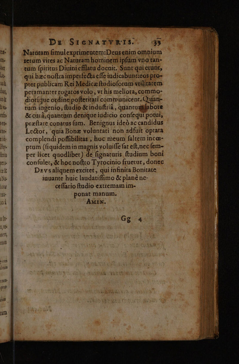 Natüram fimulexprimentem:Deus enim ompium rerum vires ac Naturam hominem ipfum vno tan- tum fpiritus Diuini efflatu docuit. Sunt qui etunt, qui hzcnoftra impetfedta effe iudicabunt:eos pro- pter publicam Rei Medica ftadioforam vtilitatem petamanter rogatos volo, vt his meliora, commo- dioríque otdine pofferitati comtvunicenr. Quan- tum ingenio, ftudio &amp; induftria , quantugiilabore &amp; cuiá, quantam denique iudicio confequi potui, praftare conatus (üm.. Benignus ideó ac candidus Le&amp;or, quia Bonz voluntati non adfuit optata complendi poffibilitas ; hoc meum faltem incee- prum (fiquidemin magnis voluiffe fat eft;nec (em- pet licet quodlibet) de fignaturis ftudium boni confulet,.&amp; hoc noftto Tyrocinio fruetur , donec Dzvsaliquem excitet, qui infinita Bonitate iuuante huic laudatiffimo &amp; plané ne- ceffario ftudio extremam im- ponat manum. AMEN. Gg 4