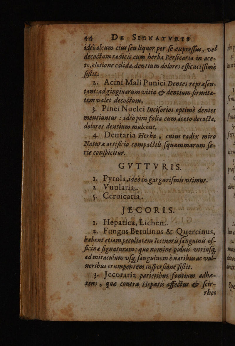 ideboleum eius feu liquor per fe expre[fus , el decacfum radizis cum. herba Perfécaria án ace- zo,elotione calida dentium dolores effcaciffmé fina. ette 2. Acini Mali Punici Deuzes reprafen- tant:ad gingiuarum vitia ef dentium fermita- Zem valet decoéfum. v ! 3. Pinei Nuclei Inciforios optimà dentes meptiuntur : adeo pimi folia cum.aceto decocta, dolares dentium emulcent, 4. Dentaria Herba y. ctius tadix miro Natura avtiftcto compatili (quammarum [e- vie confpicitur. | GVTTVRIS. 1t. Pyrolajdeosn gargari[mis otimur. 2. Vuularia.. $.. Ceruicaria.. JECORIS. 1r. Hepatica, Lichen-. z. Fungus.Betulinus &amp;. Quercinus, babent etiam peculiatem Iecinoris fanguinis of- Jicina fignaturam quo nomine pilus vtrinfa, ad miraculum fa, [amauinem à maribusac oul- neribus erumpeptem inpper[iáne yo]fit. j« Jecoraria. parietibus fontium. adbe- fehs y que contra, Hepatis affeétus n | Yho$