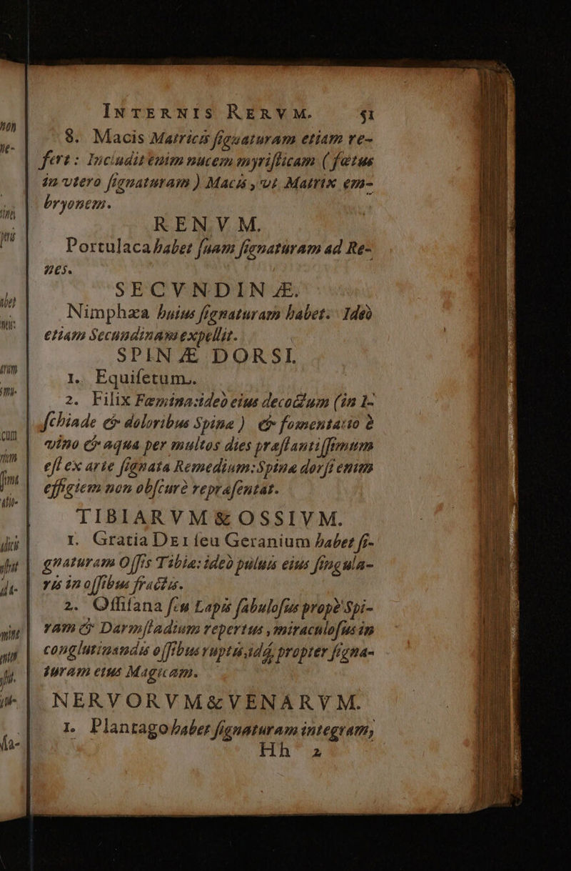 IN TER NIS RERV M. $1 9. Maois Marricz fguaturam etiam re- fert: Inciuditenim nucem myriflicam ( fetus in vtero fignaturam ) Macis , ut Matrix em- bryonem. REN. VM. Portulaca babet foam fienaturam ad Re- 65. vino cj aqua per multos dies praflanti(femum efl ex arte fignata Remedium:Spina dorfi emm effigiem non ob[curà reprafentat. TIBIARVM&amp; OSSIVM. L Gratia DE1ífeu Geranium Jabet f- gnaturam O[fis Tibia: ideo pulum eius fingula- yis in o[fibus fracta. 2. Otfhíana fes Lapis fabulofus prop? Spi- vam c Darmjladium repertus ,miracnlofus in conglutiustadi o(fibus vuptu dd, propter figna- uram eus Magicam. — NERVORVM&amp;VENARVM. 1. Plantago aber fianaturam integram, 